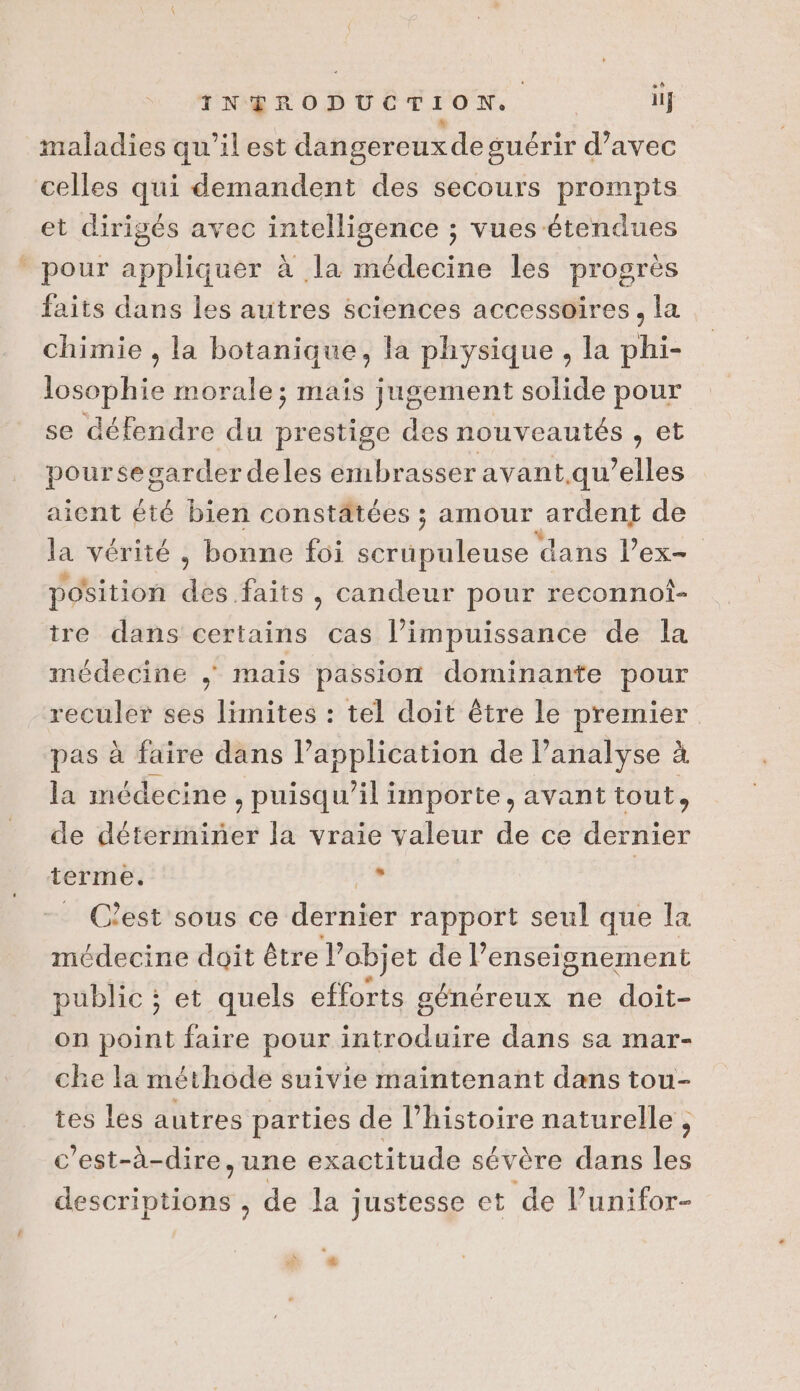 _ + maladies qu’il est dangereuxde guérir d’avec et dirigés avec intelligence ; vues étendues faits dans les autres sciences accessoires, la chimie , la botanique, la physique , la phi- losophie morale; maïs jugement solide pour se défendre du prestige des nouveautés , et poursegarder deles embrasser avant qu’elles aient été bien constâtées ; amour ardent de la vérité , bonne foi senteurs dans lex position des faits, candeur pour reconnot- tre dans certains cas l’impuissance de la médecine mais passion dominante pour reculer ses limites : tel doit être le premier pas à faire dans l'application de l'analyse à la médecine , puisqu'il importe, avant tout, de déterminer la vraie valeur de ce dernier C'est sous ce dernier rapport seul que la médecine doit être l’objet de l’enseignement public ; et quels efforts généreux ne doit- on point faire pour introduire dans sa mar- che la méthode suivie maintenant dans tou- tes les autres parties de l’histoire naturelle , c'est-à-dire, une exactitude sévère dans les seoni sites de la justesse et de l’unifor- . » s &amp;