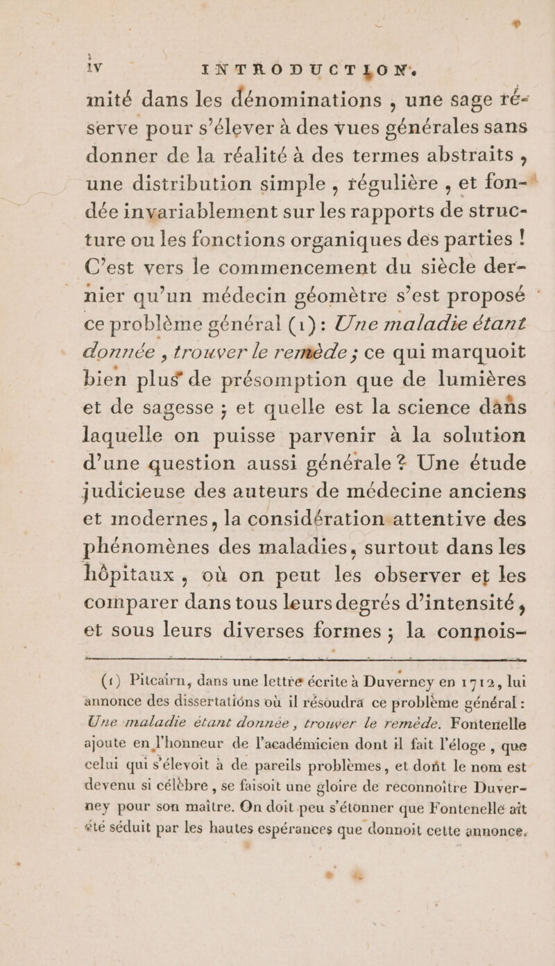 è LV INTRODUCTLON. mité dans les dénominations , une sage ré- serve pour s'élever à des vues générales sans donner de la réalité à des termes abstraits , une distribution simple , tégulière , et fon-* dée invariablement sur les rapports de struc- ture ou les fonctions organiques des parties ! C’est vers le commencement du siècle der- nier qu’un médecin géomètre s’est proposé : ce problème général (1): Une maladie étant donnée , trouver le remède ; ce qui marquoit bien Slus de présomption que de lumières et de sagesse ; et quelle est la science dañs laquelle on puisse parvenir à la solution d’une question aussi générale ? Une étude judicieuse des auteurs de médecine anciens et modernes, la considération.attentive des phénomènes des maladies, surtout dans les hôpitaux, où on peut les observer et les comparer dans tous leurs degrés d'intensité, et sous leurs diverses formes ; la connois- (1) Pitcairn, dans une lettre écrite à Duverney en 1712, lui annonce des dissertatiôns où il résoudrä ce problème général : Une maladie étant donnée , trouver le reméde. Fontenelle ajoute en l'honneur de ls nés dont il fait l'éloge, que celui qui s'éleyoit à de pareils problèmes, et doñt le nom est devenu si célèbre , se faisoit une gloire de reconnoître Duver- ney pour son NA On doit peu s'étonner que Fontenellé ait été séduit par les hautes espérances que donnoit celte annonce, ,