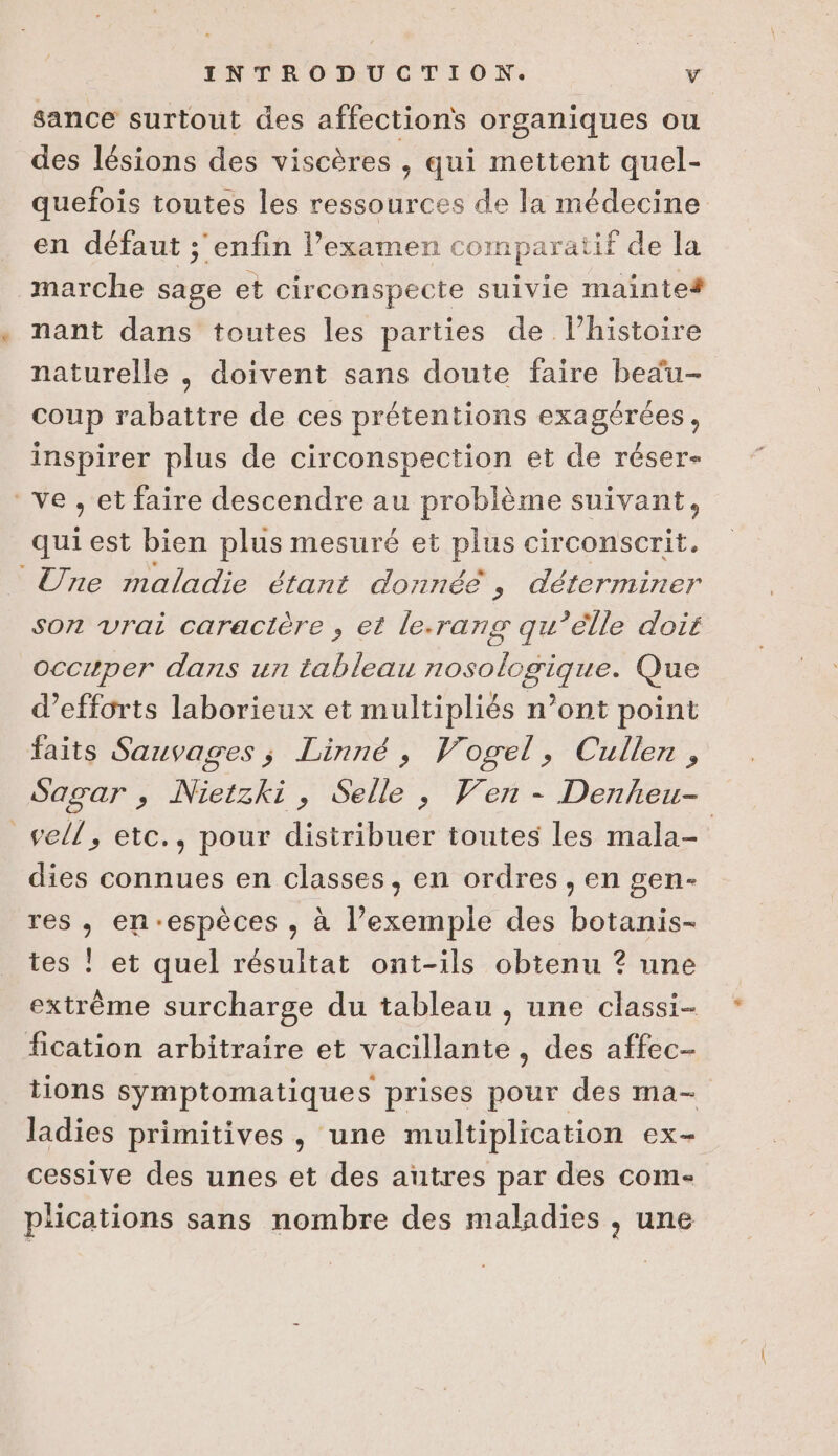 sance surtout des affections organiques ou des lésions des viscères , qui mettent quel- quefois toutes les ressources de la médecine en défaut ;'enfin l’examen comparatif de la marche sage et circonspecte suivie mainte# nant dans toutes les parties de l’histoire naturelle , doivent sans doute faire bedu- coup rabattre de ces prétentions exagérées, inspirer plus de circonspection et de réser- ve, et faire descendre au problème suivant, quiest bien plus mesuré et plus circonscrit. Une maladie étant donnée, déterminer son vrai caracière , et le.rang qu’elle doit occuper dans un tableau nosologigque. Que d’efforts laborieux et multipliés n’ont point faits Sauvages ; Linné, Vogel, Cullen, Sagar , Nietzki, Selle , Ven - Denheu- sell, etc., pour distribuer toutes les mala- dies connues en classes, en ordres, en gen- res , en-espèces , à l’exemple des botanis- tes ! et quel résultat ont-ils obtenu ? une extrême surcharge du tableau , une classi- fication arbitraire et vacillante , des affec- tions symptomatiques prises pour des ma- ladies primitives, une multiplication ex- cessive des unes et des autres par des com- plications sans nombre des maladies , une