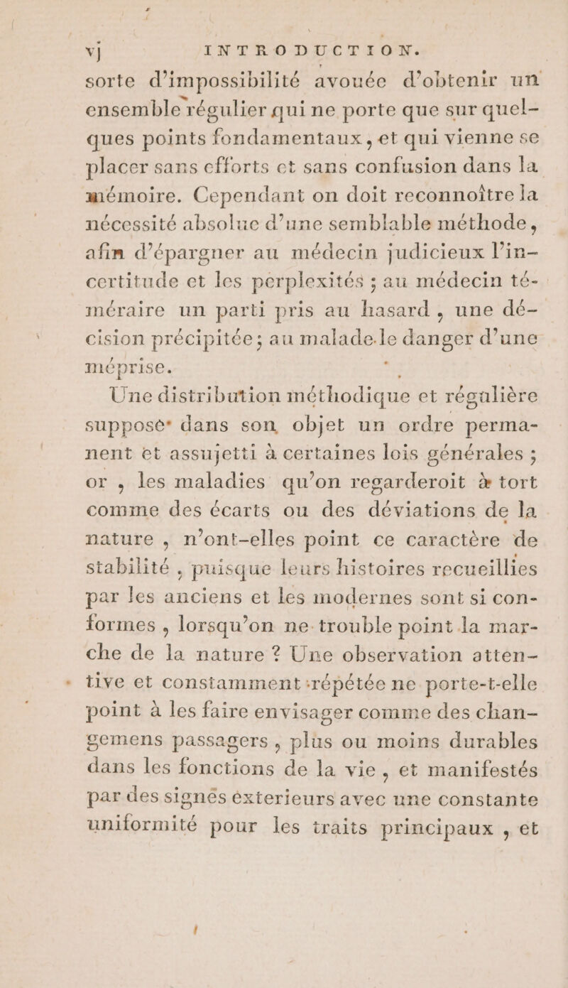sorte d’impossibilité avouée d'obtenir un ensemble régulier qui ne porte que sur quel- ques points fondamentaux ,et qui vienne se placer sans efforts et sans confusion dans la mémoire. Cependant on doit reconnoître la nécessité absolue d’une semblable méthode, afin d’épargner au médecin judicieux l’in- certitude et les perplexités ; au médecin té- méraire un parti pris au hasard, une dé- cision précipitée; au malade.le danger d’une méprise. 3 Une distribution méthodique et régalière supposé* dans son objet un ordre perma- nent et assujetti à certaines lois générales ; or ,; les maladies qu’on regarderoit % tort comme des écarts ou des déviations de la nature , n’ont-elles point ce caractère de stabilité , puisque leurs histoires recueillies par les anciens et les modernes sont si con- formes , lorsqu'on ne trouble point la mar- che de la nature ? Une observation atten- tive et constamment répétée ne. porte-t-elle point à les faire envisager comme des chan- gemens passagers, plus ou moins durables dans les fonctions de la vie , et manifestés par des signés éxterieurs avec une constante uniformité pour les traits principaux , et