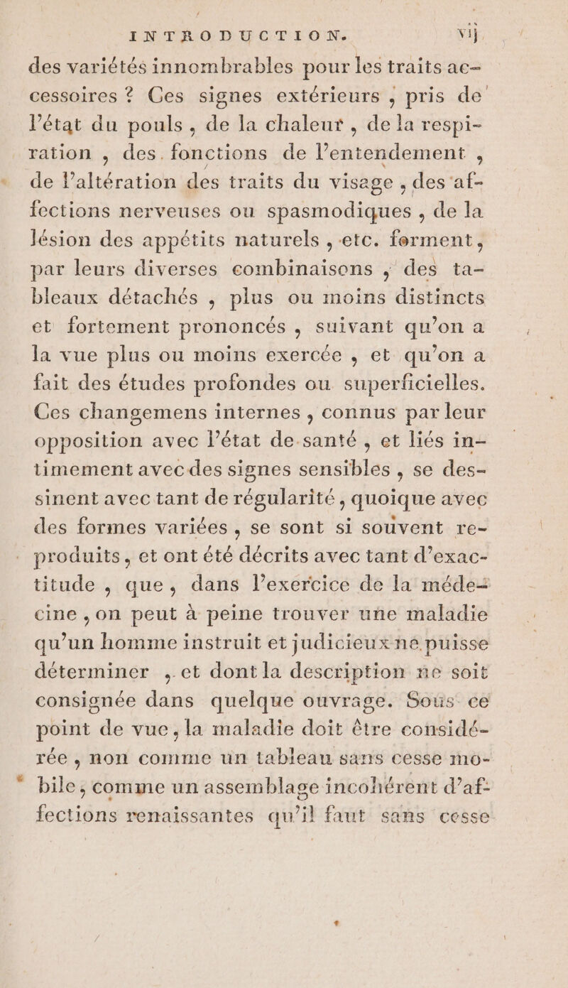 des variétés innombrables pour les traits ac- cessoires ? Ces signes extérieurs , pris de l’état du pouls , de la chaleur , de la respi- ration , des. fonctions de l’entendement , de Paltération des traits du visage , des af- fections nerveuses ou spasmodiques , de la Jésion des appétits naturels ,-etc. ferment, par leurs diverses combinaisons ; des ta- bleaux détachés ; plus ou moins distincts et fortement prononcés , suivant qu’on a la vue plus ou moins exercée , et qu’on a fait des études profondes ou superficielles. Ces changemens internes , connus par leur opposition avec l’état de-santé , et liés in- timement avec des signes sensibles , se des- sinent avec tant de régularité, quoique avec des formes variées , se sont si souvent re- produits, et ont été décrits avec tant d’exac- titude , que, dans l’exercice de la méde-= cine , on peut à peine trouver une maladie qu’un homme instruit et judicieux ne puisse déterminer , et dont la description ne soit consignée dans quelque ouvräge. Sous ce point de vue, la maladie doit être considé- rée , non comme un tableau sans cesse mo-  bile,; comme un assemblage incohérent d’af: fections renaissantes qu’il faut sans cesse