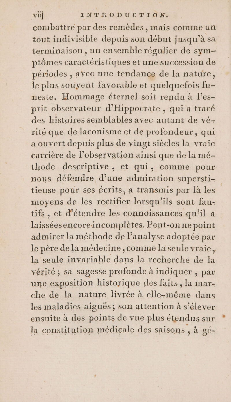 combattre par des remèdes, mais comme un tout indivisible depuis son début jusqu’à sa terminaison, un ensemble régulier de sym- ptômes caractéristiques et une succession de périodes , avec une tendance de la nature, le plus souyent favorable et quelquefois fu- neste. Hommage éternel soit rendu à l’es- prit observateur d’Hippocrate , qui a tracé des histoires semblables avec autant de vé- rité que de laconisme et de profondeur, qui a ouvert depuis plus de vingt siècles la vraie carrière de l’observation ainsi que de la mé- thode descriptive , et qui, comme pour nous défendre d’une admiration supersti- tieuse pour ses écrits, a transmis par là les” moyens de les rectifier lorsqu'ils sont fau- tifs , et d'étendre les connoissances qu’il a laisséesencoreincomplètes. Peut-on ne point admirer la méthode de l’analyse adoptée par le père de la médecine ,comme la seule vraie, la seule invariable dans la recherche de la vérité ; sa sagesse profonde à indiquer , par une exposition historique des faits, la mar- che de la nature livrée à elle-même dans les maladies aiguës; son attention à s'élever ensuite à des points de vue plus étendus sur * la constitution médicale des saisons , à gé-