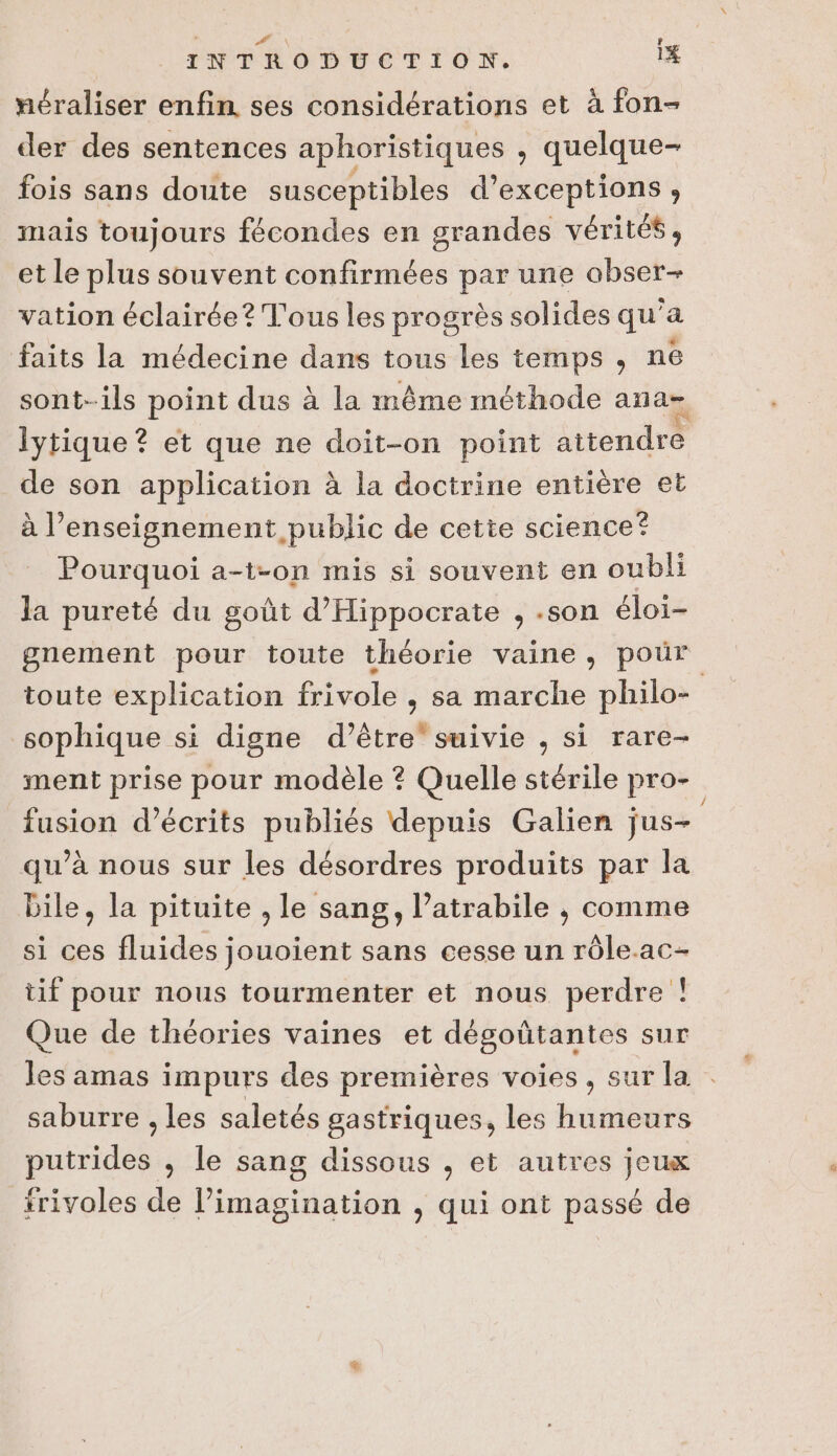 L eh : INTRODUCTION. 1% néraliser enfin ses considérations et à fon- der des sentences aphoristiques , quelque- fois sans doute susceptibles d’exceptions, mais toujours fécondes en grandes vérités ; et le plus souvent confirmées par une obser- vation éclairée? Tous les progrès solides qu'a faits la médecine dans tous les temps, ne lytique ? et que ne doit-on point aitendre de son application à la doctrine entière et à l’enseignement public de cette science? Pourquoi a-t-on mis si souvent en oubli la pureté du goût d’'Hippocrate , .son éloi- gnement pour toute théorie vaine, pour sophique si digne d’être suivie , si rare- ment prise pour modèle ? Quelle stérile pro- fusion d’écrits publiés depuis Galien jus- qu’à nous sur les désordres produits par la bile, la pituite , le sang, l’atrabile , comme si ces fluides jouoient sans cesse un rôle.ac- tif pour nous tourmenter et nous perdre ! Que de théories vaines et dégoûtantes sur les amas impurs des premières voies, sur la saburre , les saletés gastriques, les humeurs putrides , le sang dissous , et autres jeux trivoles de l’imagination , qui ont passé de “