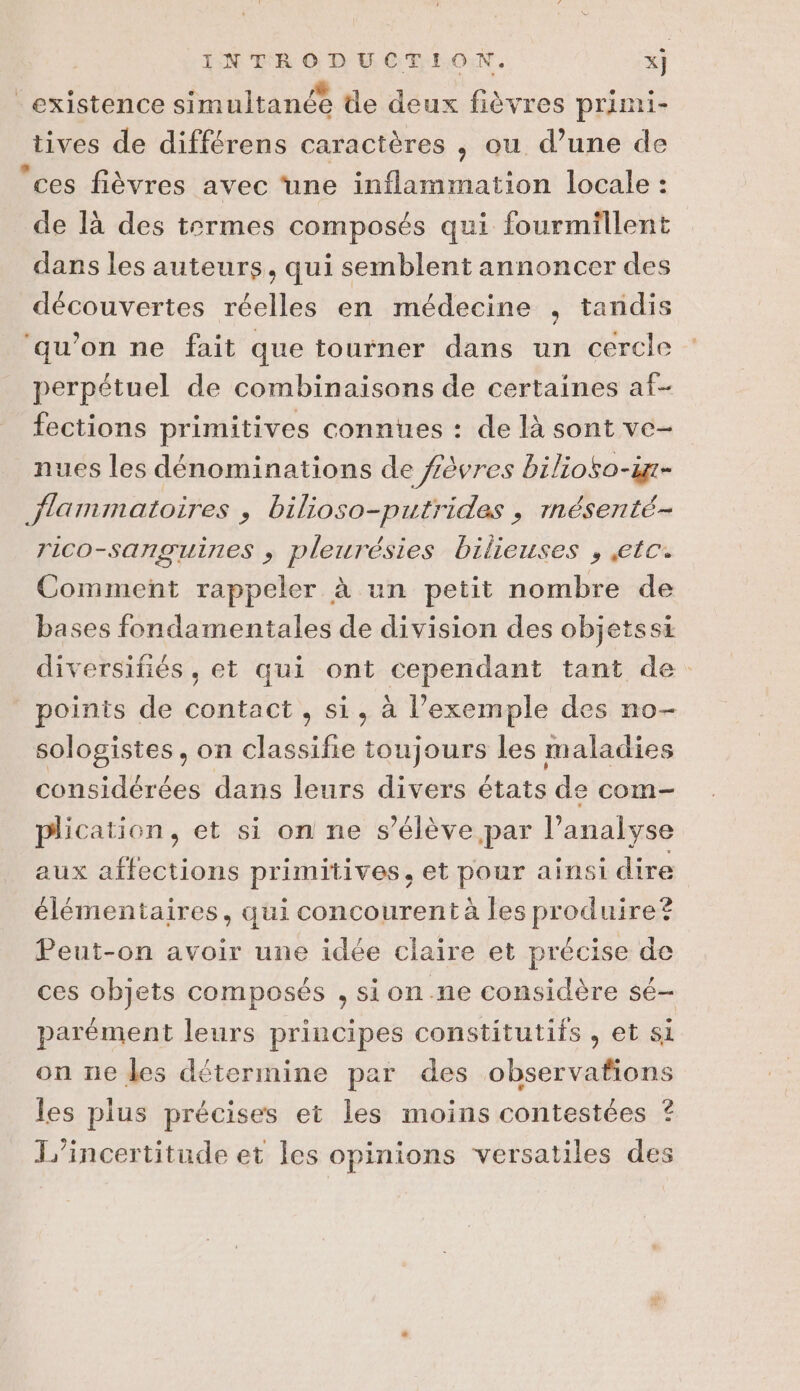 existence simultanée de deux fièvres primi- tives de différens caractères ,; ou d’une de ces fièvres avec une inflammation locale : de là des termes composés qui fourmillent dans les auteurs, qui semblent annoncer des découvertes réelles en médecine , tandis ‘qu’on ne fait que tourner dans un cercle perpétuel de combinaisons de certaines af- fections primitives connues : de là sont ve- nues les dénominations de fêvres bilioso-in- flammatoires , bilioso-putrides , rnésenté- rico-sanguines ; pleurésies bilieuses , etc. Comment rappeler à un petit nombre de bases fondamentales de division des objetssi diversifiés, et qui ont cependant tant de points de contact , si, à l’exemple des no- sologistes, on classifie toujours les maladies considérées dans leurs divers états de com- plication, et si on ne s’élève par l'analyse aux affections primitives, et pour ainsi dire élémentaires, qui concourent à les produire® Peut-on avoir une idée claire et précise de ces objets composés , sion ne considère sé- parément leurs principes constitutifs , et si on ne les détermine par des observafions les plus précises et les moins contestées ? L’incertitude et les opinions versatiles des