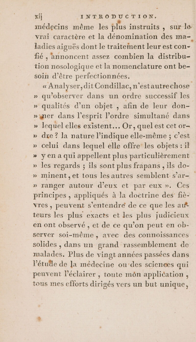 médecins même les plus instruits , sur le- vrai caractère et la dénomination des ma- ladies aiguës dont le traitement leur est con- : fié , annoncent assez combien la distribu- tion nosologique et la nomenclature ont be- soin d’être perfectionnées. « Analyser, dit Condillac, n’estautrechose » qu’observer dans un ordre successif les » qualités d’un objet , afin de leur don- »ger dans l'esprit l’ordre simultané dans » lequel elles existent... Or, quel est cet or- » dre ? la nature l’indique elle-même ; c’est » celui dans lequel elle offre les objets : il » yen a qui appellent plus particulièrement » les regards ; ils sont plus frapans , ils do- » minent,et tous les autres semblent s’ar- » ranger autour d'eux et par eux ». Ces principes , appliqués à la doctrine des fiè- vres, peuvent s'entendre de ce que les af. teurs les plus exacts et les plus judicieux en ont observé , et de ce qu’on peut en ob- server soi-même, avec des connoissances solides , dans un BAT PRE PEAEnS de mea Plus de vingt années passées dans Pétuêle de la médecine ou‘des sciences qui peuvent l’éclairer , toute môn application, tous mes efforts dirigés vers un but unique,