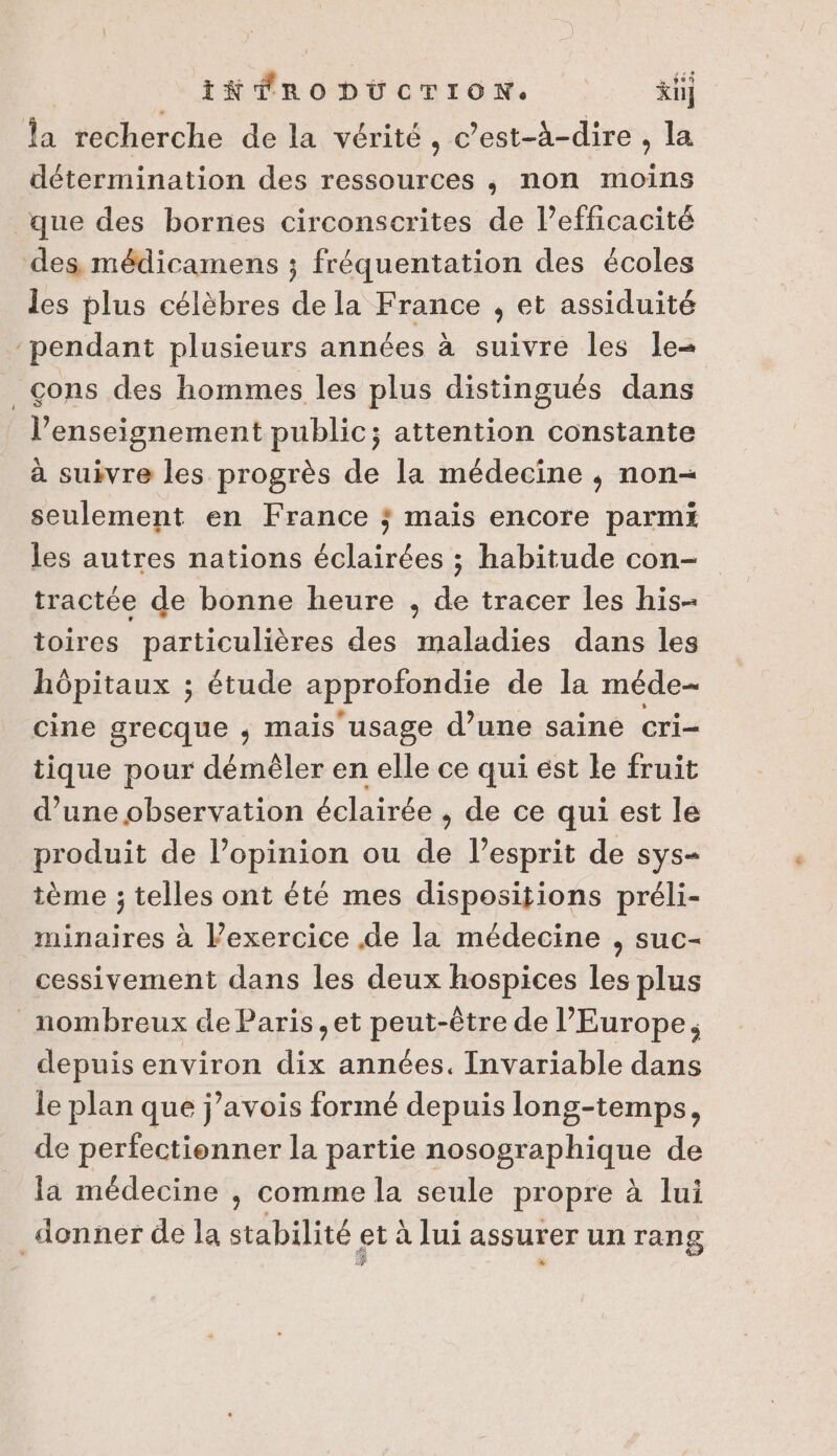 INÉFRODUÜCTION. ki] la recherche de la vérité, c’est-à-dire , la détermination des ressources , non moins que des bornes circonscrites de l’efficacité des, médicamens ; fréquentation des écoles les plus célèbres de la France , et assiduité “pendant plusieurs années à suivre les le- cons des hommes les plus distingués dans l’enseignement public; attention constante à suivre les progrès de la médecine , non- seulement en France ; mais encore parmi les autres nations lai on: ; habitude con- tractée de bonne heure , de tracer les his- toires particulières des maladies dans les hôpitaux ; étude approfondie de la méde- cine grecque ; mais usage d’une saine cri= tique pour démèêler en elle ce qui est le fruit d’une observation éclairée ; de ce qui est le produit de l'opinion ou de l’esprit de sys- tème ; telles ont été mes dispositions préli- minaires à Pexercice de la médecine , suc- cessivement dans les deux HhApREES les plus nombreux de Paris, et us -être de l'Europe; depuis environ re années. [nvariable dans le plan que j’avois formé depuis long-temps, de perfectienner la partie nosographique de la médecine , comme la seule propre à lui donner de la stabilité et à lui assurer un rang 4