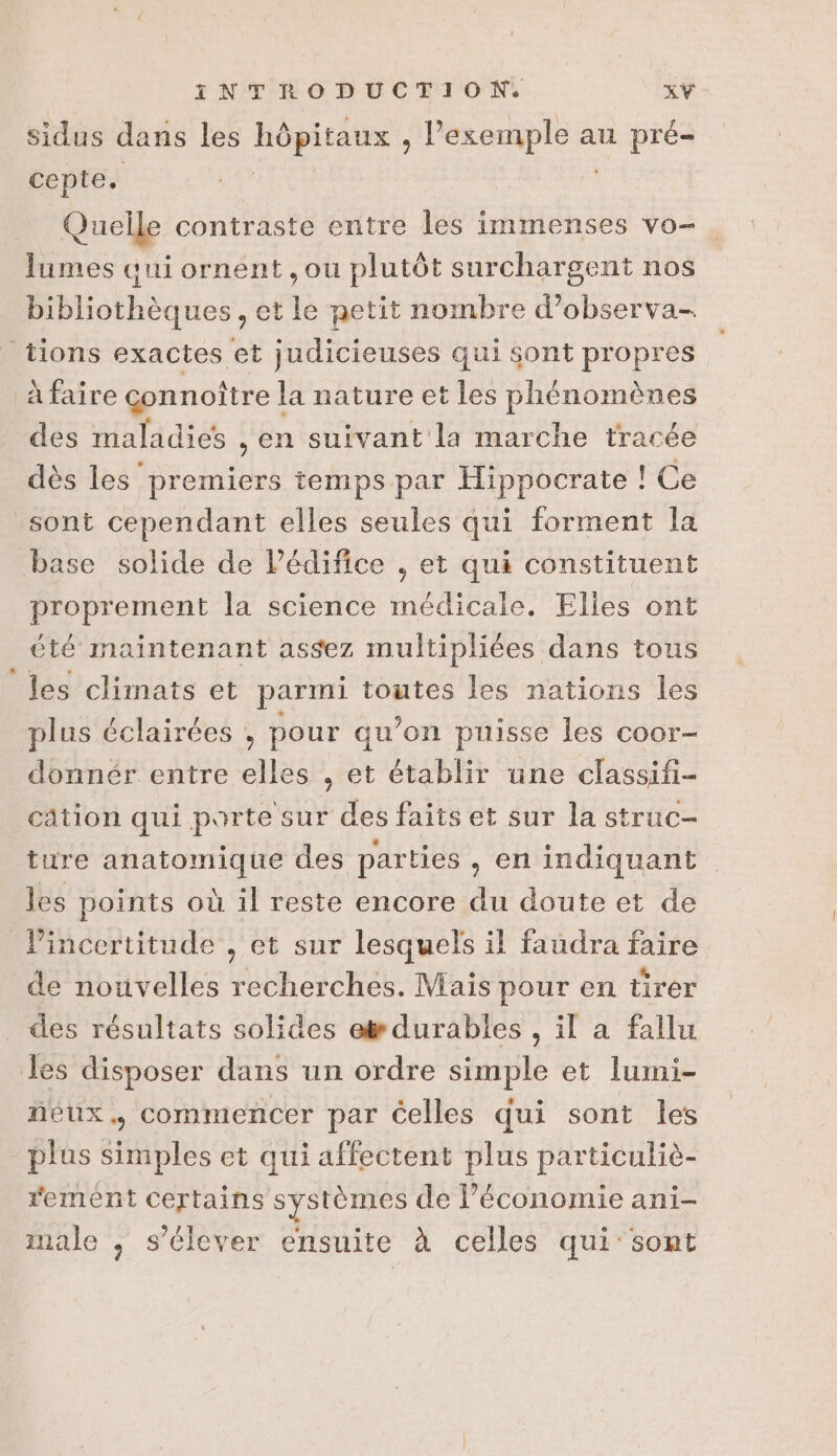 sidus dans les hôpitaux , l'exemple a au pré cepte. Quelle contraste entre les immenses vo- lumes qui ornent , ou plutôt surchargent nos bibliothèques, et le netit nombre d’observa- tions exactes et judicieuses qui sont propres âfaire connoître la nature et les phénomènes des maladies , en suivant la marche tracée dès les premiers temps par Hippocrate ! Ce sont cependant elles seules qui forment la base solide de l'édifice , et qui constituent proprement la science médicale. Elles ont été maintenant assez multipliées dans tous les climats et parmi toutes les nations les plus éclairées ,; pour qu’on puisse les coor- donnér entre elles , et établir une classifi- câtion qui porte sur des faits et sur la struc- ture anatomique des parties , en indiquant les points où il reste encore du doute et de lPincertitude , et sur lesquels il faudra faire de nouvelles recherches. Mais pour en tirer des résultats solides et durables , il a fallu Îles disposer dans un ordre simple et lumi- ñneux., commencer par Celles qui sont les plus simples et qui affectent plus particuliè- fement CARE systèmes de l’économie ani- male , s’élever ensuite à celles qui'sont