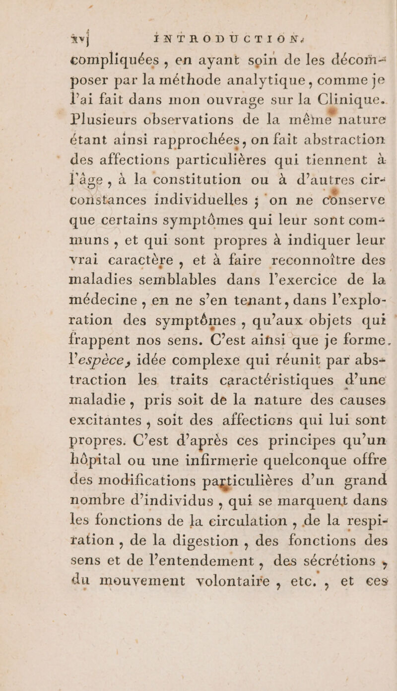 &amp;v) INTRODUCTION. compliquées , en ayant soin de les décor poser par la méthode analytique, comme je l'ai fait dans mon ouvrage sur la Clinique. Plusieurs observations de la même nature étant ainsi rapprochées, on fait abstraction des affections particulières qui tiennent à l'âge, à la constitution ou à A Cir&lt; Lootinces individuelles ; ‘on ne conserve que certains symptômes qui leur sont com muns , et qui sont prapués à indiquer leur vrai caractère , et à faire reconnoître des maladiés.scmblables dons l'exercice de la médecine , en ne s’en tenant, dans l’explo- ration des symptômes , qu'aux objets qui : frappent RP C’est in que ‘a td l'espèce, idée complexe qui réunit par abs= traction les traits caractéristiques d’une maladie, pris soit de la nature des causes excitantes , soit des affections qui lui sont propres. C’est d’après ces principes qu’un hôpital ou une infirmerie quelconque offre des modifications pagticulières d’un grand nombre d'individus , qui se marquent dans les fonctions de Ja circulation , de la respi- ration , de la digestion , des fonctions des sens et de l’entendement , des sécrétions ; du mouvement Volon , etc. , et ces