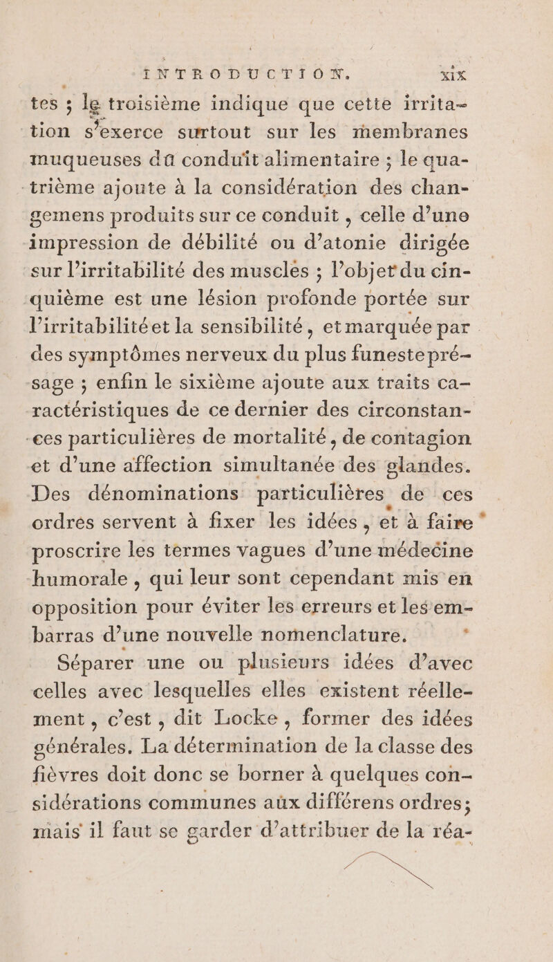 tes ; le troisième indique que cette irrita- Le orcé surtout sur les membranes muqueuses da conduit alimentaire ; le qua- trième ajoute à la considération des chan- gemens produits sur ce conduit , celle d’une impression de débilité ou d’atonie dirigée sur l’irritabilité des muscles ; l’objet du cin- quième est une lésion profonde portée sur l’irritabilitéet la sensibilité, et marquée par des symptômes nerveux du plus funeste pré- sage ; enfin le sixième ajoute aux traits ca- ractéristiques de ce dernier des circonstan- -ces particulières de mortalité, de contagion et d’une affection simultanée des glandes. Des dénominations: particulières de ces ordrés servent à fixer les idées, et à faire * proscrire les termes vagues d’une inmédecine humorale , qui leur sont cependant mis en opposition pour éviter les erreurs et les em- barras d’une nouvelle nomenclature. ’ Séparer une ou plusieurs idées d’avec celles avec lesquelles elles existent réelle- ment , c’est, dit Locke, former des idées générales. La détermination de la classe des fièvres doit donc se borner à quelques con- sidérations communes aux différens ordres; mais il faut se garder d’attribuer de la réa- Re