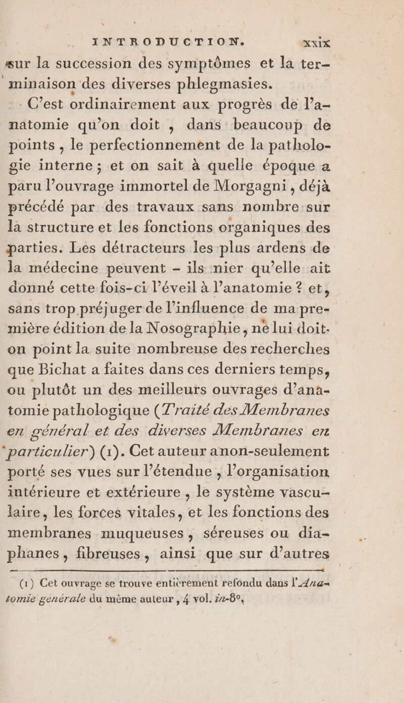 sur la succession des symptômes et la ter- minaison des diverses phlegmasies. .. C’est ordinairement aux progrès de l’a- matomie qu’on doit ,; dans beaucoup de points , le perfectionnement de la patholo- gie interne ; et on sait à quelle époque a paru l’ouvrage immortel de Morgagni, déjà précédé par des travaux sans nombre sur la structure et les fonctions organiques des parties. Les détracteurs les plus ardens de la médecine peuvent - ils nier qu’elle ait donné cette fois-ci éveil à lanatomie ? et, sans trop préjuger de l'influence de ma pre- mière édition de la Nosographie, ne lui doit. on point la suite nombreuse des recherches que Bichat a faites dans ces derniers temps, ou plutôt un des meilleurs ouvrages d’ana- tomie pathologique (Traité des Membranes en général et des diverses Membranes en particulier) (1). Get auteur anon-seulement porté ses vues sur l’étendue , l’organisation intérieure et extérieure , le système vascu- laire, les forces vitales, et les fonctions des membranes muqueuses , séreuses ou dia- phanes, fibreuses, ainsi que sur d’autres ARR (1) Cet ouvrage se trouve entièrement refondu dans l_42a= somie générale du même auteur , 4 vol. zz-6°,