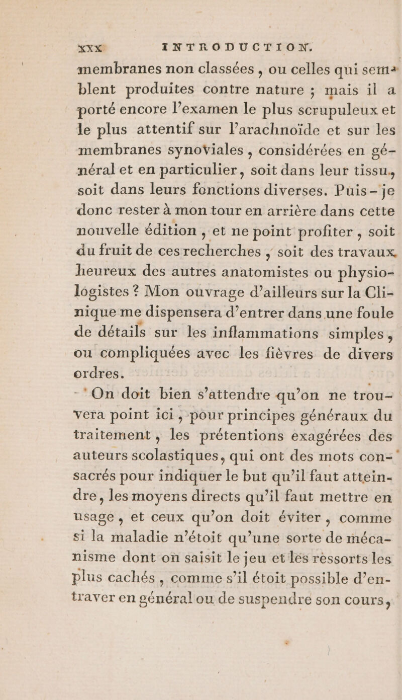 membranes non classées , ou celles qui sem blent produites contre nature ; mais il a porté encore l’examen le plus scrupuleux et le plus attentif sur l’arachnoïde et sur les membranes synoViales , considérées en gé- néral et en particulier, soit dans leur tissu. soit dans leurs fonctions diverses. Puis-je donc rester à mon tour en arrière dans cette nouvelle édition , et ne point profiter , soit du fruit de ces recherches , soit des travaux heureux des autres anatomistes ou physio- lôgistes ? Mon ouvrage d’ailleurs sur la Cli- nique me &gt; dispensera d’entrer dans une foule de détails sur les inflammations simples, ou compliquées avec les fièvres de ee ordres. | ‘On doit bien s'attendre qu’on ne trou- vera point ici , pour principes généraux du traitement , les prétentions exagérées des auteurs scolastiques, qui ont des mots con= sacrés pour indiquer le but qu’il faut attein- dre, les moyens directs qu’il faut mettre en usage , et ceux qu’on doit éviter, comme si la maladie n’étoit qu’une sorte de méca- nisme dont on saisit le jeu et les ressorts les plus cachés , comme s’il étoit possible d’en- traver en général ou de suspendre son cours,
