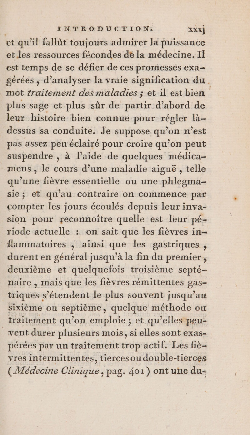 et qu’il fallût toujours admirer la puissance et.les ressources fécondes dé la médecine. Il est temps de se défier de ces promesses exa- gérées , d'analyser la vraie signification du. mot éraitement des maladies ; et il est bien plus sage et plus sûr de partir d’abord de leur histoire bien connue pour régler la- dessus sa conduite. Je suppose qu’on n’est pas assez peu éclairé pour croire qu’on peut suspendre , à l’aide de quelques médica- mens, le cours d’une maladie aiguë , telle qu’une fièvre essentielle ou une phlesgma- sie; et qu’au contraire on commence par compter les jours écoulés depuis leur inva- sion pour reconnoître quelle est leur pé- riode actuelle : on sait que les fièvres in- flammatoires ; ainsi que les gastriques , durent en général jusqu’à la fin du premier, deuxième et quelquefois troisième septé- naire , mais que les fièvres rémittentes gas- triques s’étendent le plus souvent jusqu’au sixième ou septième, quelque méthode ou | traitement qu’on emploie ; et qu’elles peu- vent durer plusieurs mois, si elles sont exas- pérées par un traitement trop actif. Les fiè- vres intermittentes, tiercesoudouble-tierces (Médecine Clinique , pag. 401) ont une du-