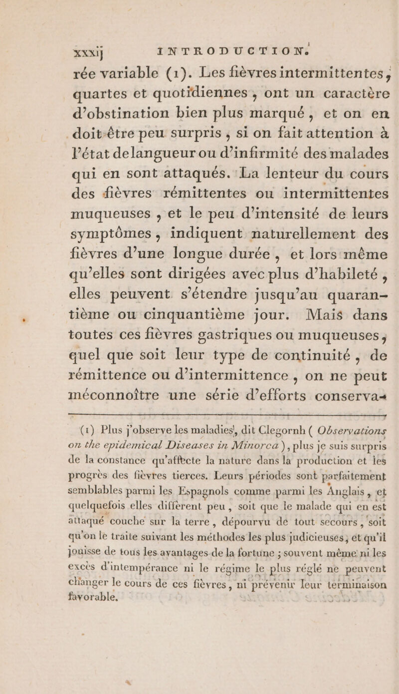 rée variable (1). Les fièvresintermittentes, quartes et quotidiennes , ont un caractère d’obstination bien plus marqué, et on en _doit-être peu surpris , si on fait attention à l’état delangueur ou d’infirmité des malades qui en sont attaqués. La lenteur du cours des fièvres rémittentes ou intermittentes muqueuses , et le peu d'intensité de leurs symptômes, indiquent naturellement des fièvres d’une longue durée , et lors même qu’elles sont dirigées avec plus d’habileté elles peuvent s'étendre jusqu’au quaran- tième ou cinquantième jour. Mais dans toutes ces fièvres gastriques ou muqueuses, quel que soit leur type de continuité, de rémittence ou d’intermittence , on ne peut méconnoître une série d'efforts conservas (1) Plus j'observe les maladies! dit Clegornh ( Oëservations on the epidemical Diseases in Minorca ), plus } Je suis surpris de la constance qu’affbcte la nature dans la production et ies progrès des fièvres tierces. Leurs périodes sont parfaitement semblables parmi les Espagnols comme parmi les Anglais » Ci quelquefois elles diffèrent peu, soit que le malade qui en est attaqué couche sur la terre, dépourvu de tout secours , soit qu'on le traite suivant les rnéthidée les plus judicieuses ; et qu'il jouisse de tous les. ayantages- de la fortune ; souvent même ni les excès d'intempérance ni le régime. le plus réglé ne peuvent changer le cours de ces fièvres, ni prévenir Jeur terminaison favorable,