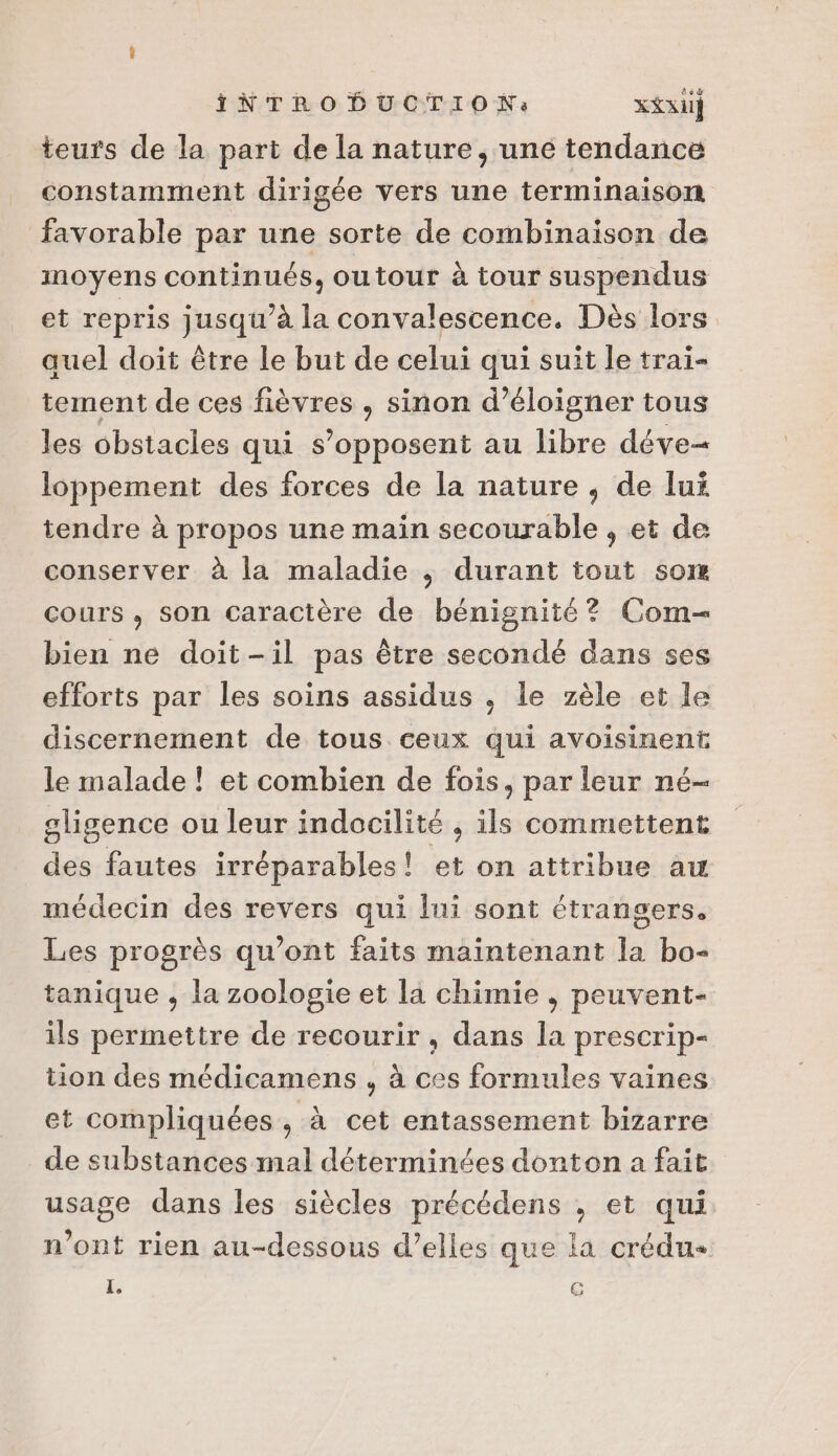 teurs de la part de la nature, uné tendance constamment dirigée vers une terminaison favorable par une sorte de combinaison de moyens continués, outour à tour suspendus et repris jusqu’à la convalescence. Dès lors quel doit être le but de celui qui suit le trai- tement de ces fièvres , sinon d’éloigner tous les obstacles qui s'opposent au libre déve= loppement des forces de la nature , de lui tendre à propos une main secourable , et de conserver à la maladie ,; durant tout som cours, son caractère de bénignité? Com bien ne doit-il pas être secondé dans ses efforts par les soins assidus . le zèle et le discernement de tous ceux qui avoisinent le malade ! et combien de fois, par leur né- gligence ou leur indocilité , ils commettent des fautes irréparables! et on attribue aw médecin des revers qui lui sont étrangers. Les progrès qu'ont faits maintenant la bo- tanique , la zoologie et la chimie , peuvent- ils permettre de recourir , dans la prescrip- tion des médicamens , à ces formules vaines et compliquées , à cet entassement bizarre de substances mal déterminées donton a fait usage dans les siècles précédens , et qui n’ont rien au-dessous d’elles que la crédu- L. (3