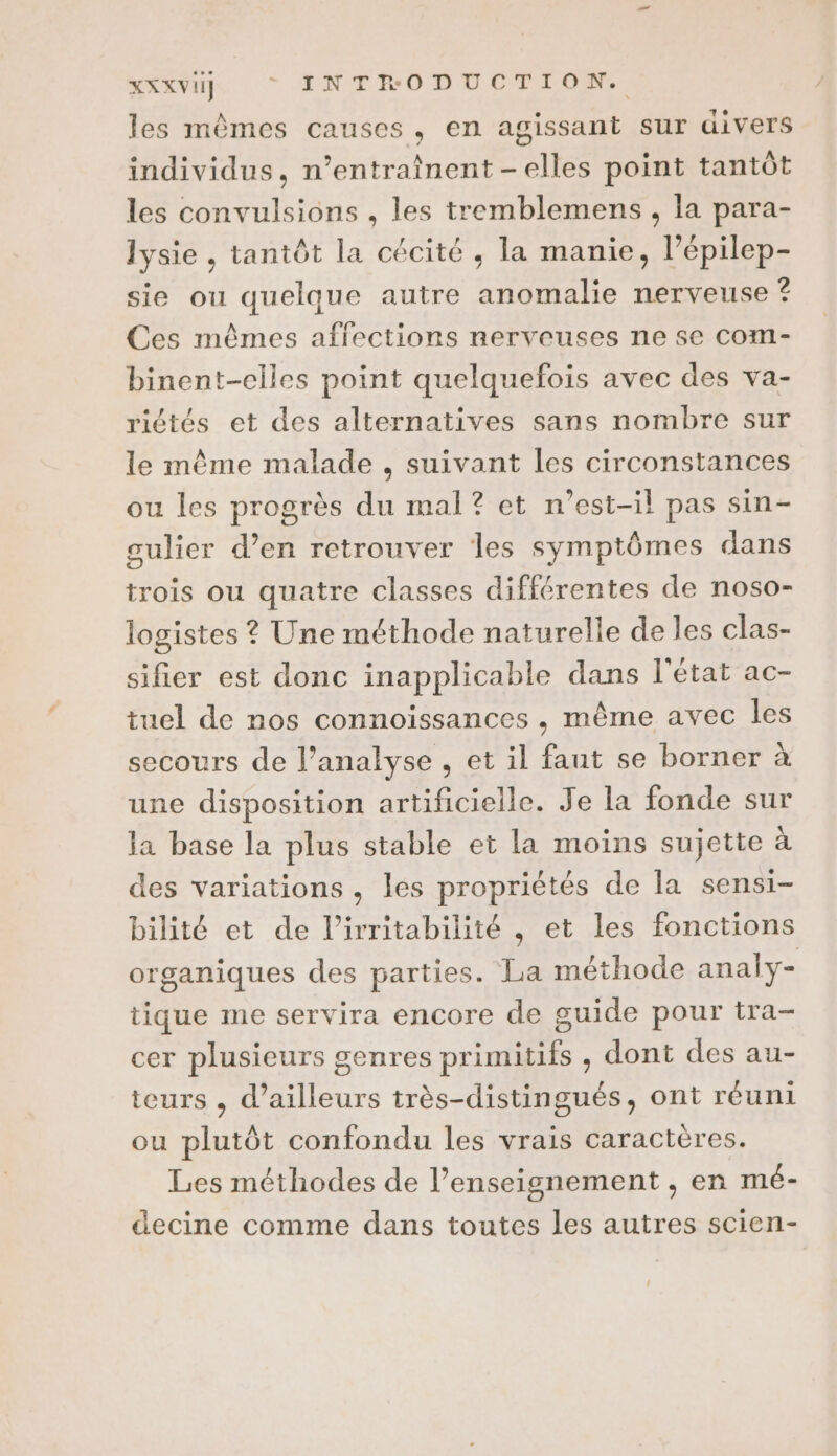 RATER : * INTRODUCTION, les mêmes causes, en agissant sur divers individus, n’entraînent-elles point tantôt les convulsions , les tremblemens , la para- lysie , tantôt la cécité , la manie, l’épilep- sie ou quelque autre anomalie nerveuse ? Ces mêmes affections nerveuses ne se com- binent-elles point quelquefois avec des va- riétés et des alternatives sans nombre sur le même malade , suivant les circonstances ou les progrès du mal? et n'est-il pas sin- gulier d’en retrouver les symptômes dans trois ou quatre classes différentes de noso- logistes ? Une méthode naturelle de les clas- sifier est donc inapplicable dans l'état ac- tuel de nos connoissances , même avec les secours de l’analyse , et il fant se borner à une disposition artificielle. Je la fonde sur la base la plus stable et la moins sujette à des variations, les propriétés de la sensi- bilité et de l’irritabilité , et les fonctions organiques des parties. La méthode analy- tique me servira encore de guide pour tra- cer plusieurs genres primitifs , dont des au- teurs , d’ailleurs très-distingués, ont réuni ou plutôt confondu les vrais caractères. Les méthodes de l’enseignement , en mé- decine comme dans toutes les autres scien-