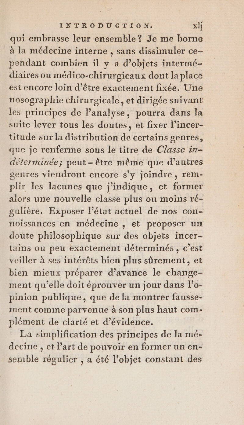 qui embrasse leur ensemble? Je me borne à la médecine interne , sans dissimuler ce- pendant combien il y a d’objets intermé- diaires ou médico-chirurgsicaux dont la place est encore loin d’être exactement fixée. Une nosographie chirurgicale , et dirigée suivant les principes de lPanalyse, pourra dans la suite lever tous les doutes, et fixer l’incer- titude sur la distribution de certains genres, que je renferme sous le titre de Classe in- déterminée; peut - être même que d’autres genres viendront encore s’y joindre, rem- plir les lacunes que j’indique, et former alors une nouvelle classe plus ou moins ré- gulière. Exposer l’état actuel de nos con- noissances en médecine , et proposer un doute philosophique sur des objets incer- tains ou peu exactement déterminés, c’est veiller à ses intérêts bien plus sûrement, et bien mieux préparer d'avance le change- ment qu’elle doit éprouver un jour dans l’o- pinion publique, que de la montrer fausse- ment comme parvenue à son plus haut com- plément de clarté et d’évidence. La simplification des principes de la mé- decine , et l’art de pouvoir en former un en- semble régulier , a été l’objet constant des