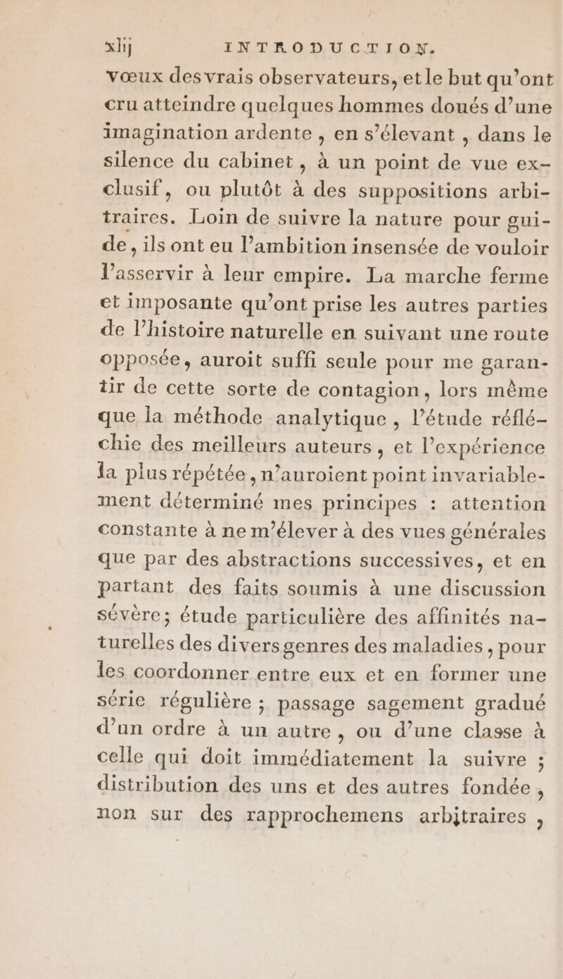 vœux des vrais observateurs, et le but qu'ont cru atteindre quelques hommes doués d’une imagination ardente , en s’élevant , dans le silence du cabinet, à un point de vue ex- clusif, ou plutôt à des suppositions arbi- D. Loin de suivre la nature pour gui- de, ils ont eu l’ambition insensée de vouloir EE . à leur empire. La marche ferme et imposante qu'ont prise les autres parties de l’histoire naturelle en suivant une route opposée, auroit suffi seule pour me garan- tir de cette sorte de contagion, lors même que la méthode analytique , l’étude réflé- chie des meilleurs auteurs, et l'expérience la plus répétée, n’auroient point invariable- ment déterminé mes principes : attention constante à ne m'élever à des vues générales que par des abstractions successives, et en partant des faits soumis à une discussion sévère; étude particulière des affinités na- turelles des diversgenres des maladies, pour les coordonner entre eux et en former une série régulière ; passage sagement gradué d’un ordre à un autre , ou d’une classe à celle qui doit immédiatement la suivre ; distribution des uns et des autres fondée , non sur des rapprochemens arbitraires ,