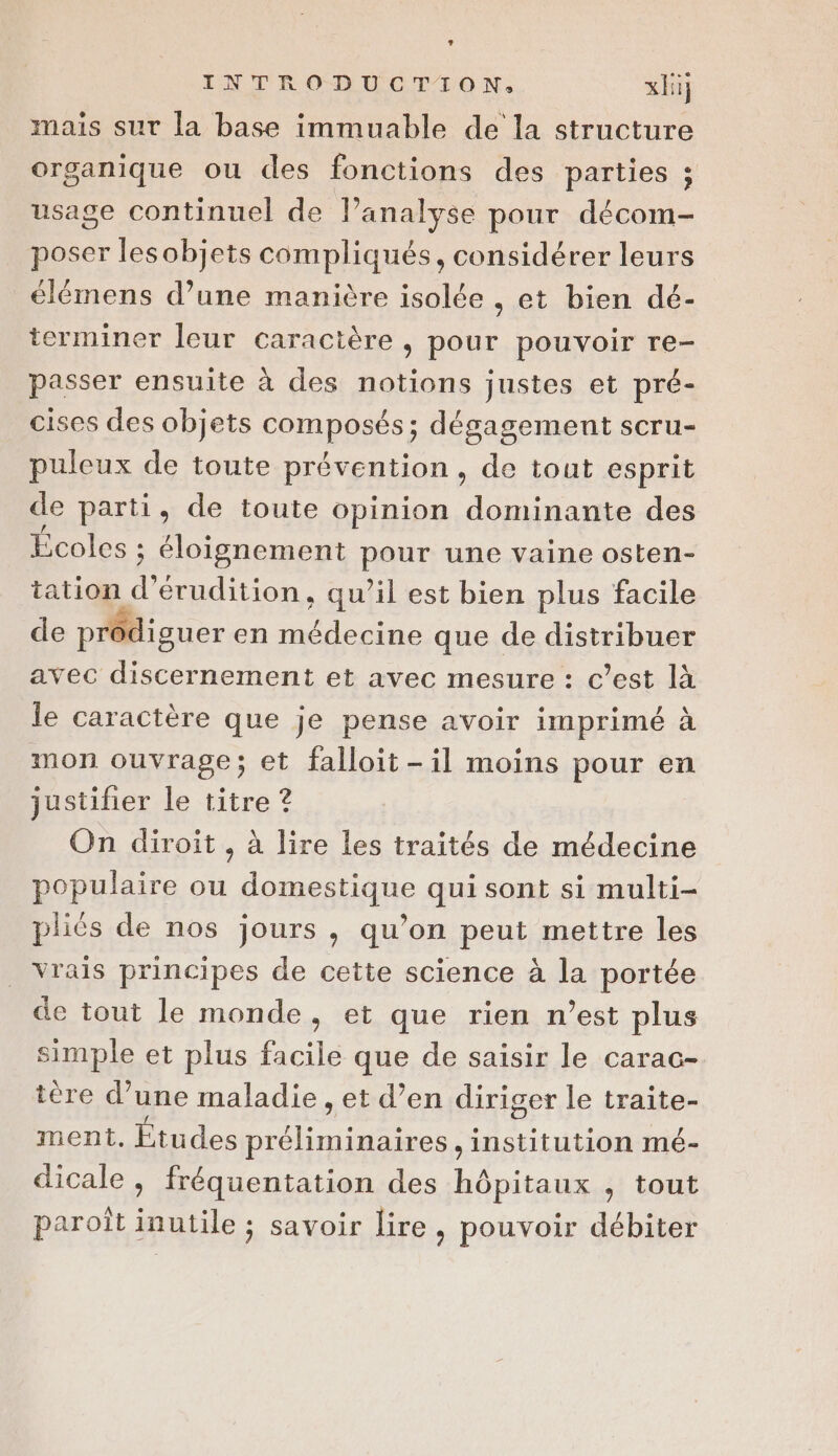 mais sur la base immuable de la structure organique ou des fonctions des parties ; usage continuel de l'analyse pour décom- poser lesobjets compliqués, considérer leurs élémens d’une manière isolée , et bien dé- terminer leur caractère , pour pouvoir re- passer ensuite à des notions justes et pré- cises des objets composés; dégagement scru- puleux de toute prévention, de tout esprit de parti, de toute opinion dominante des Écoles ; éloignement pour une vaine osten- tation d’érudition, qu’il est bien plus facile de prôdiguer en médecine que de distribuer avec discernement et avec mesure : c’est là le caractère que je pense avoir imprimé à mon ouvrage; et falloit-il moins pour en justifier le titre ? On diroit , à lire les traités de médecine populaire ou domestique qui sont si multi- pliés de nos jours , qu’on peut mettre les vrais principes de cette science à la portée de tout le monde, et que rien n’est plus simple et plus facile que de saisir le carac- tère d’une maladie , et d’en diriger le traite- ment. Études préliminaires , institution mé- dicale , fréquentation des hôpitaux , tout paroît inutile ; savoir lire, pouvoir débiter