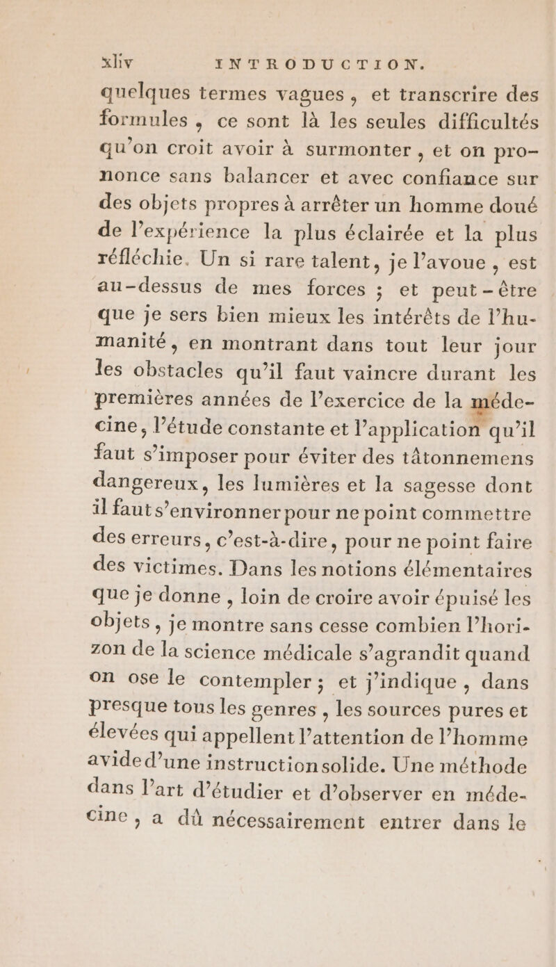 quelques termes vagues, et transcrire des formules ; ce sont là les seules difficultés qu'on croit avoir à surmonter , et on pro- nonce sans balancer et avec confiance sur des objets propres à arrêter un homme doué de Pexpérience la plus éclairée et la plus réfléchie. Un si rare talent, je l’avoue , est au-dessus de mes forces ; et peut-être que je sers bien mieux les intérêts de l’hu- manité, en montrant dans tout leur jour les obstacles qu’il faut vaincre durant les premières années de l’exercice de la méde- cine, l’étude constante et l'application qu’il faut s’imposer pour éviter des tâtonnemens dangereux, les lumières et la sagesse dont il faut s’environner pour ne point commettre des erreurs, c’est-à-dire, pour ne point faire des victimes. Dans les notions élémentaires que je donne , loin de croire avoir épuisé les objets, je montre sans cesse combien l’hori- ZOn de la science médicale s’agrandit quand on ose le contempler ; et j’indique , dans presque tous les genres , les sources pures et élevées qui appellent l'attention de l’homme avide d’une instructionsolide. Une méthode dans l’art d'étudier et d'observer en méde- cine , a dû nécessairement entrer dans le