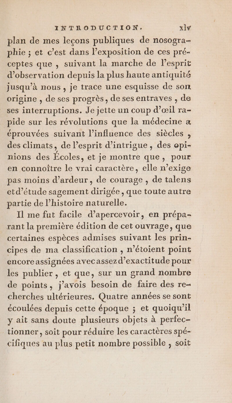 plan de mes leçons publiques de nosogra- phie ; et c’est dans l’exposition de ces pré- ceptes que , suivant la marche de lesprit d'observation depuis la plus haute antiquité jusqu’à nous, je trace une esquisse de son origine , de ses progrès, de ses entraves , de ses interruptions. Je jette un coup d’œil ra- pide sur les révolutions que la médecine a éprouvées suivant l'influence des siècles , des climats, de lesprit d’intrigue , des epi- nions des Écoles, et je montre que, pour en connoître le vrai caractère, elle n’exige pas moins d’ardeur, de courage , de talens etd’étude sagement dirigée , que toute autre partie de l’histoire naturelle. Il me fut facile d’apercevoir, en prépa- _ rant la première édition de cet ouvrage, que certaines espèces admises suivant Îles prin- cipes de ma classification , n’étoient point encoreassignées avecassez d’exactitude pour les publier , et que, sur un grand nombre de points, j’avois besoin de faire des re- cherches ultérieures. Quatre années se sont écoulées depuis cette époque ; et quoiqu'il y ait sans doute plusieurs objets à pertec- _tionner, soit pour réduire les caractères spé- cifiques au plus petit nombre possible ; soit