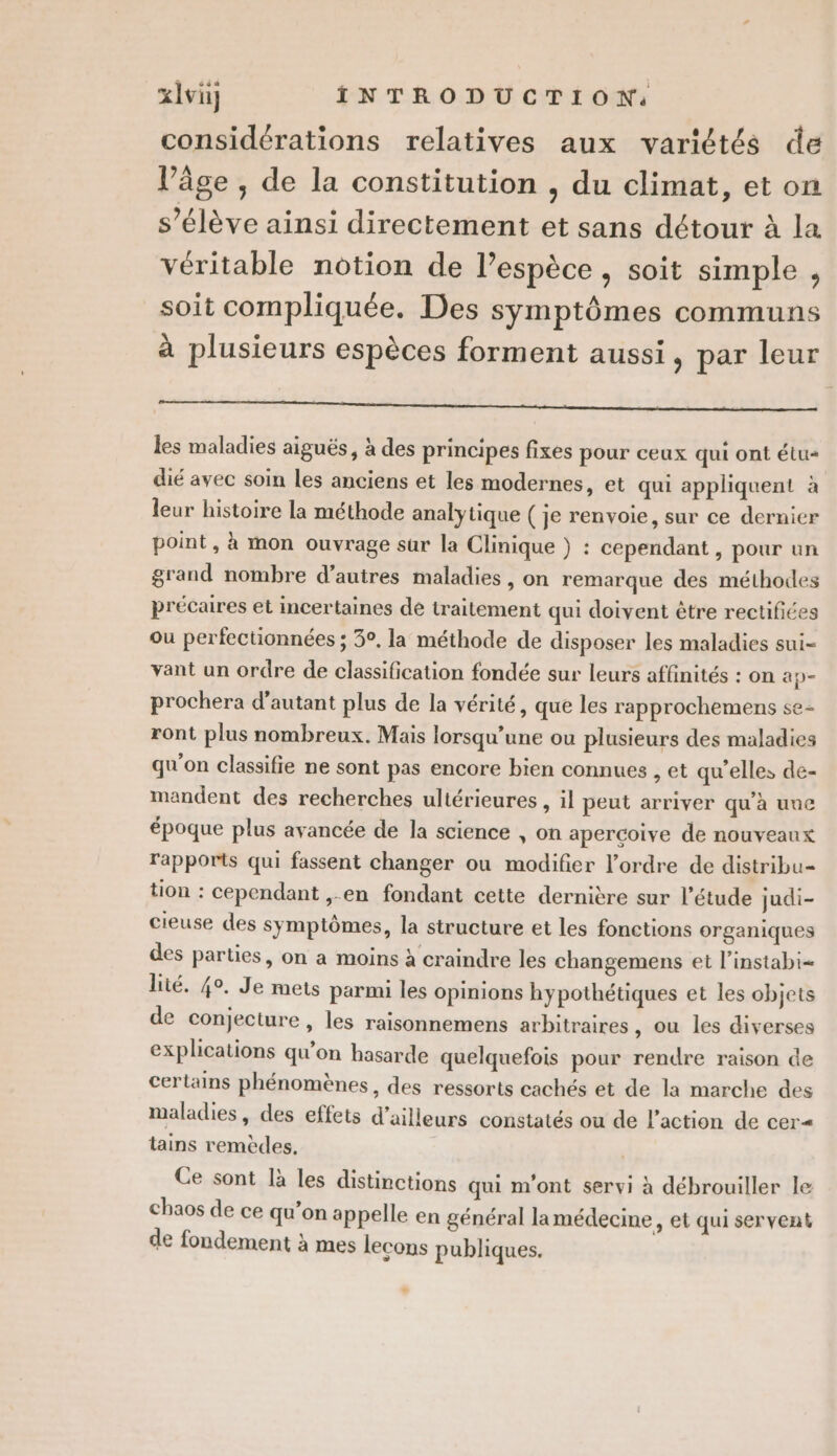 considérations relatives aux variétés de l’âge , de la constitution , du climat, et on s’élève ainsi directement et sans détour à la véritable notion de l’espèce , soit simple , soit compliquée. Des symptômes communs à plusieurs espèces forment aussi, par leur les maladies aiguës, à des principes fixes pour ceux qui ont étu« dié avec soin les anciens et les modernes, et qui appliquent à leur histoire la méthode analytique ( je renvoie, sur ce dernier point, à mon ouvrage sur la Clinique } : cependant , pour un grand nombre d’autres maladies, on remarque des méthodes précaires et incertaines de traitement qui doivent être rectifiées ou perfectionnées ; 30, la méthode de disposer les maladies sui- vant un ordre de classification fondée sur leurs affinités : on ap- prochera d'autant plus de la vérité, que les rapprochemens se- ront plus nombreux. Mais lorsqu'une ou plusieurs des maladies qu'on classifie ne sont pas encore bien connues , et qu'elles de- mandent des recherches ultérieures , il peut arriver qu’à unc époque plus avancée de la science , on apercoive de nouveaux rapports qui fassent changer ou modifier l’ordre de distribu= tion : cependant ,.en fondant cette dernière sur l’étude judi- cieuse des symptômes, la structure et les fonctions organiques des parties, on a moins à craindre les changemens et l’instabi lité. 4°, Je mets parmi les opinions hypothétiques et les objets de conjecture, les raisonnemens arbitraires , ou les diverses explications qu’on hasarde quelquefois pour rendre raison de certains phénomènes, des ressorts cachés et de la marche des maladies, des effets d’ailleurs constatés ou de l’action de cer tains remèdes. Ce sont là les distinctions qui m'ont servi à débrouiller le chaos de ce qu'on appelle en général la médecine, et qui servent de fondement à mes lecons publiques.