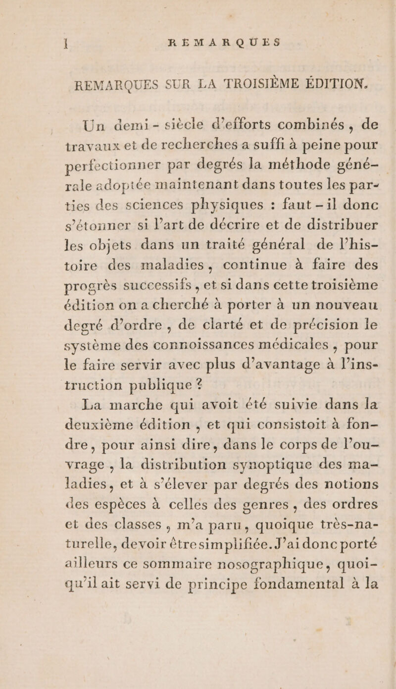 REMARQUES SUR LA TROISIÈME ÉDITION. Un demi- siècle d'efforts combinés, de travaux et de recherches a suffi à peine pour perfectionner par degrés la méthode géné- rale adoptée maintenant dans toutes les par- ties des sciences physiques : faut -il donc s'étonner si l’art de décrire et de distribuer les objets dans un traité général de l’his- toire des maladies, continue à faire des progrès successifs , et si dans cette troisième édition on a cherché à porter à un nouveau degré d’ordre , de clarté et de précision le système des connoïissances médicales , pour le faire servir avec plus d'avantage à l’ins- truction publique ? La marche qui avoit été suivie dans la deuxième édition , et qui consistoit à fon- dre, pour ainsi dire, dans le corps de l’ou- vrage , la distribution synoptique des ma- ladies, et à s'élever par degrés des notions des espèces à celles des genres , des ordres et des classes, m’a paru, quoique très-na- turelle, devoir êtresimplifiée.J’ai donc porté ailleurs ce sommaire nosographique, quoi- qu'il ait servi de principe fondamental à la