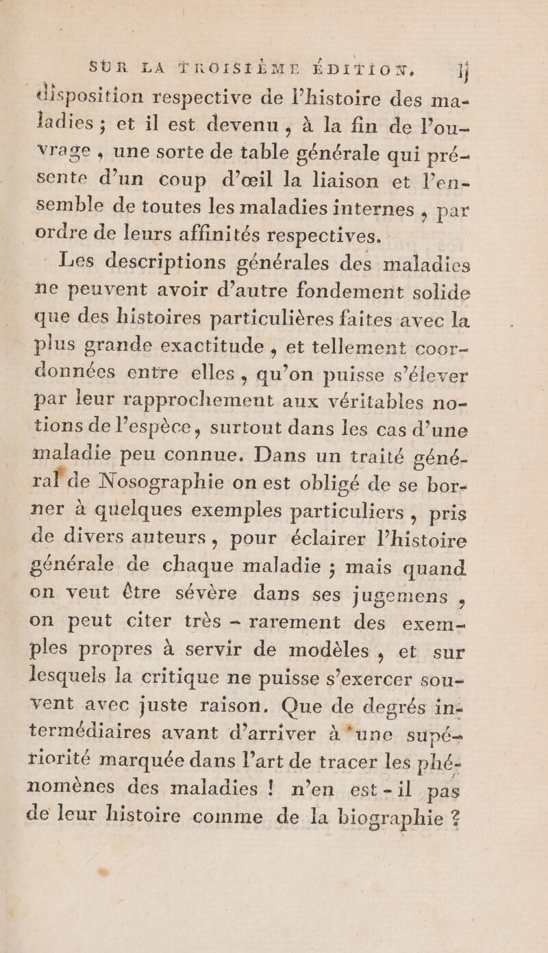 SUR LA TROISIÈME ÉDITION, || disposition respective de l’histoire des ma- ladies ; et il est devenu, à la fin de l’ou- vrage , une sorte de table générale qui pré- sente d’un coup d’œil la liaison et l’en- semble de toutes les maladies internes s par ordre de leurs affinités respectives. Les descriptions générales des maladie ne peuvent avoir d’autre fondement solide que des histoires particulières faites avec la plus grande exactitude , et tellement coor- données entre elles, qu’on puisse s’élever par leur rapprochement aux véritables no- tions de l’espèce, surtout dans les cas d’une maladie peu connue. Dans un traité géné- ral de Nosographie on est obligé de se bor- ner à quelques exemples particuliers , pris de divers auteurs, pour éclairer l’histoire générale de chaque maladie ; mais quand on veut être sévère dans ses Jugemens , on peut citer très - rarement des exem- ples propres à servir de modèles , et sur lesquels la critique ne puisse s'exercer sou- vent avec juste raison. Que de degrés inz termédiaires avant d'arriver à*unc supé- riorité marquée dans l’art de tracer les phé- nomènes des maladies ! n’en est-il pas de leur histoire comme de la biographie ?