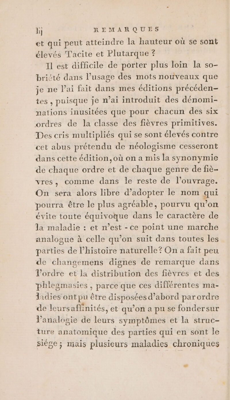 1% REMARQUES et qui peut atteindre la hauteur où se sont élevés Tacite et Plutarque © Il est difficile de porter plus loin la so- briété dans l’usage des mots nouveaux que je ne Pai fait dans mes éditions précéden- tes , puisque je n'ai introduit des dénomi- nations inusitées que pour chacun des six ordres de la classe des fièvres primitives. Des cris multipliés qui se sont élevés contre cet abus prétendu de néologisme cesseront dans cette édition, où on a mis la synonymie de chaque ordre et de chaque genre de fiè- vres, comme dans le reste de l'ouvrage. On sera alors libre d’adopter le nom qui pourra être le plus agréable, pourvu qu’on évite toute équivoque dans le caractère de la maladie : et n’est - ce point une marche analogue à celle qu’on suit dans toutes les parties de l’histoire naturelle? On a fait peu de changemens dignes de remarque dans Vl’ordre et la distribution des fièvres et des phlesmasies , parce que ces différentes ma- 1idies ont pu être disposées d’abord par ordre de leurs affinités, et qu’on a pu se fondersur lV’analagie de leurs symptômes et la struc- ture anatomique des parties qui en sont le siége ; mais plusieurs maladies chroniques