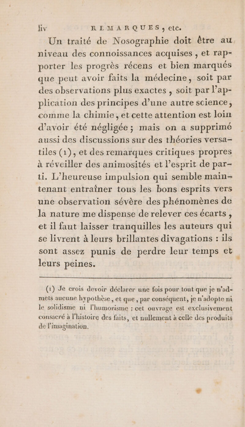 Hiv REMARQUES, etc. Un traité de Nosographie doit être au niveau des connoissances acquises , et rap- porter les progrès récens et bien marqués que peut avoir faits la médecine, soit par des observations plus exactes , soit par l’ap- plication des principes d’une autre science, comme la chimie, et cette attention est loin d’avoir été négligée ; mais on a supprimé aussi des discussions sur des théories versa- tiles (1), et des remarques critiques propres à réveiller des animosités et l’esprit de par- ti, L’heureuse impulsion qui semble main- tenant entraîner tous les bons esprits vers une observation sévère des phénomènes de la nature me dispense de relever ces écarts, et il faut laisser tranquilles les auteurs qui se livrent à leurs brillantes divagations : ils sont assez punis de perdre leur rene et leurs peines. (1) Je crois devoir déclarer une fois pour tout que je n’ad- mets aucune hypothèse, et que, par conséquent, je n’adopte ni le solidisme ni l’humorisme : cet ouvrage est exclusivement #6 d e . - * v consacré à l'histoire des faits, et nullement à celle des produits de l'imagination.