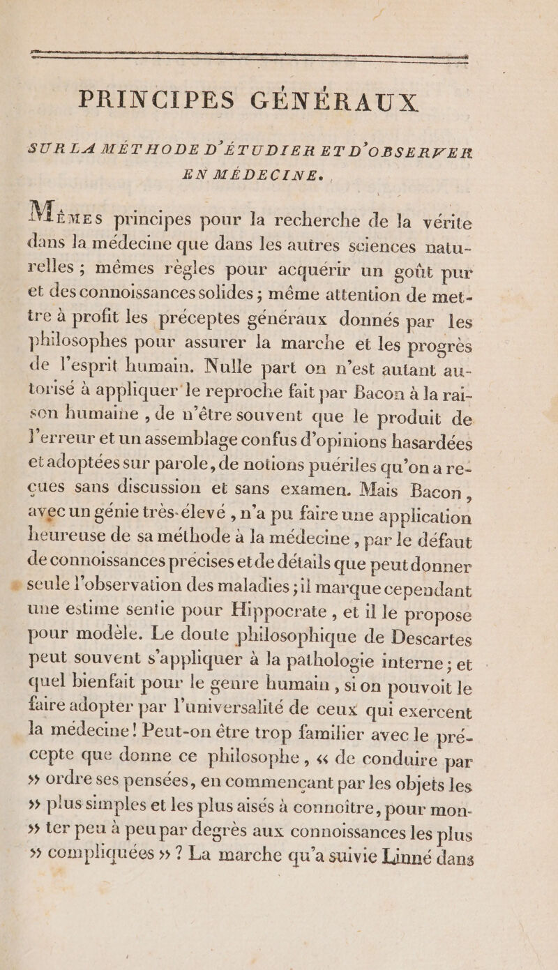 PRINCIPES GÉNÉRAUX SUR LA MÉTHODE D'ÉTUDIERETD OBSERFER EN MÉDECINE. . Mines principes pour la recherche de la vérite dans la médecine que dans les autres sciences patu- relles ; mêmes règles pour acquérir un goût pur et des connoissances solides ; même attention de met- tre à profit les préceptes généraux donnés par les philosophes pour assurer la marche et les progrès de l’esprit humain. Nulle part on n’est autant au- torisé à appliquer le reproche fait par Bacon à la rai- son humaine , de n’être souvent que le produit de l'erreur et un assemblage confus d'opinions hasardées etadoptéessur parole, de noüons puériles qu'onare- cues sans discussion et sans examen. Mais Bacon : avec un génie très-élevé , n’a pu faire une application heureuse de sa méthode à la médecine , par le défaut de connoissances précises etde détails que peut donner » seule l'observation des maladies ;il marque cependant une estime sentie pour Hippocrate , et il le propose pour modèle. Le doute philosophique de Descartes peut souvent s'appliquer à la pathologie interne : et quel bienfait pour le genre humain , sion pouvoit le faire adopter par l’universalité de ceux qui exercent la medecine! Peut-on être trop familier avec le pré- cepte que donne ce philosophe, &amp; de conduire par * ordre ses pensées, en commencant par les objets les &gt;; plus simples et les plus aisés à connoître, pour mon- 55 Ler peu à peu par degrès aux connoissances les plus »# compliquées ;; ? La marche qu’a suivie Linné dans