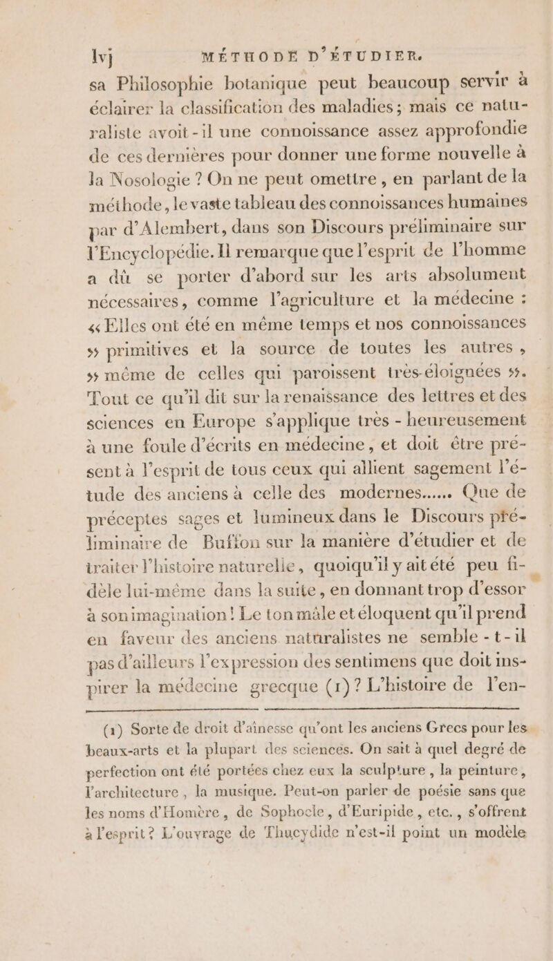 sa Philosophie botanique peut beaucoup servir à éclairer la classification des maladies; mais ce natu- raliste avoit-il une connoissance assez approfondie de ces dernières pour donner une forme nouvelle à la Nosologie ? On ne peut omettre, en parlant de la méthode, le vaste tableau des connoïissances humaines par d’Alembert, dans son Discours préliminaire sur l'Encyclopédie. Il remarque que l'esprit de l’homme a dù se porter d’abord sur les arts absolument nécessaires, comme l’agriculture et la médecine : « Elles ont été en même temps et nos connoissances ss primitives el la source de toutes les autres, ss même de celles qui paroissent très-éloignées 55. Tout ce qu’il dit sur la renaissance des lettres et des sciences en Europe s'applique tres - heureusement à une foule d’écrits en médecine, et doit être pré- sent à l’esprit de tous ceux qui allient sagement l’é- tude des anciens à celle des modernes... Que de préceptes sages et lumineux dans le Discours pré- iminaire de Buffon sur la manière d’étudier et de traiter l’histoire naturelle, quoiqu'il y aitété peu fi- dèle lui-même dans la suite, en donnant trop d’essor s à sonimagination! Le ton mâle et éloquent qu'il prend en faveur des anciens naturalistes ne semble -t-1l pas d’ailleurs l'ex pression des sentimens que doit ins- pirer la médecine grecque (r)? L'histoire de l’en- RAD, 24 PTE (1) Sorte de droit d’ainesse qu'ont les anciens Grecs pour les beaux-arts et la plupart des sciences. On sait à quel degré de perfection ont élé portées chez eux la sculpture , la peinture, l'architecture , la musique. Peut-on parler de poésie sans que les noms d'Homère, de Sophocle, d'Euripide, etc., s'offrent à l'esprit? L'ouvrage de Thucydide n'est-il point un modèle