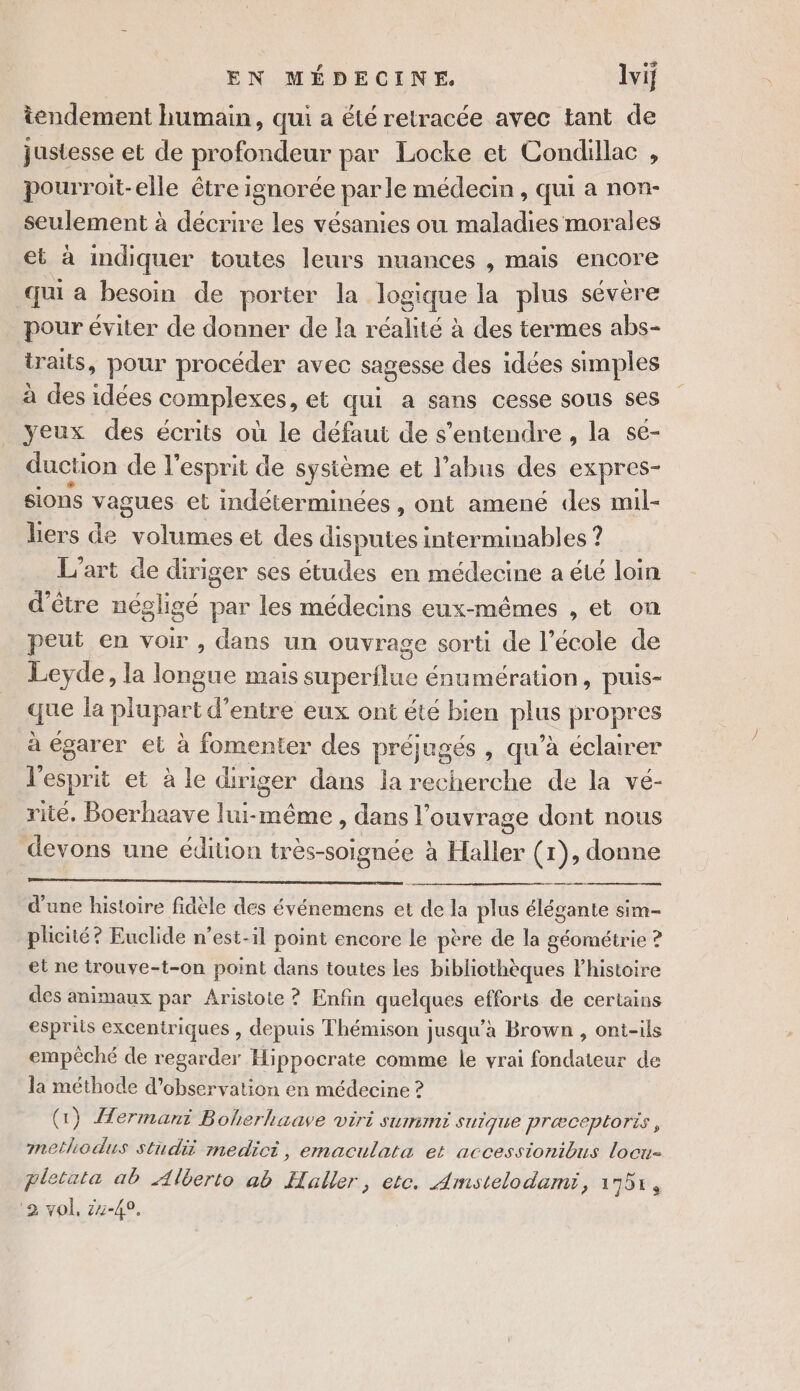 tendement humain, qui a été retracée avec tant de justesse et de profondeur par Locke et Condillac , pourroit-elle être ignorée parle médecin, qui a non- seulement à décrire les vésanies ou maladies morales et à indiquer toutes leurs nuances , mais encore qui a besoin de porter la logique la plus sévère pour éviter de donner de la réalité à des termes abs- traits, pour procéder avec sagesse des idées simples à des idées complexes, et qui a sans cesse SOUS ses yeux des écrits où le défaut de s'entendre, la se- duction de l'esprit de système et l’abus des expres- sions vagues el indéterminées , Ont amené des mil- hers de en ise et des disputes interminables ? L'art de diriger ses études en médecine a été loin d’être négligé par les médecins eux-mêmes , et on peut en voir , dans un ouvrage sorti de l’école de Leyde, la longue mais superflue énumération, puis- que la plupart d’entre eux ont été bien plus propres à égarer et à fomenter des préjugés , qu’à éclairer l'esprit et à le diriger dans la recherche de la vé- rité, Boerhaave lui-même, dans l'ouvrage dont nous devons une édition très-soignée à Haller Gr); donne d'une histoire fidèle des événemens et t de la plus élégante sim- plicité? Euclide n’est-il point encore le père de la géométrie ? et ne trouve-t-on point dans toutes les bibliothèques histoire des animaux par Aristote ? Enfin quelques efforts de certains esprits excentriques , depuis Thémison jusqu'a Brown , ont-ils empèché de regarder Hi ppocrate comme le vrai fondateur de la méthode d’observation en médecine ? (1) Hermani Boherhaave viri summi SUIqUe PræCceplOris , methodus studii medici, emaculata et accessionibus locu- pletata ab Alberto ab Haller, etc. Amstelodami, 1751, 2 vol, 24-49,