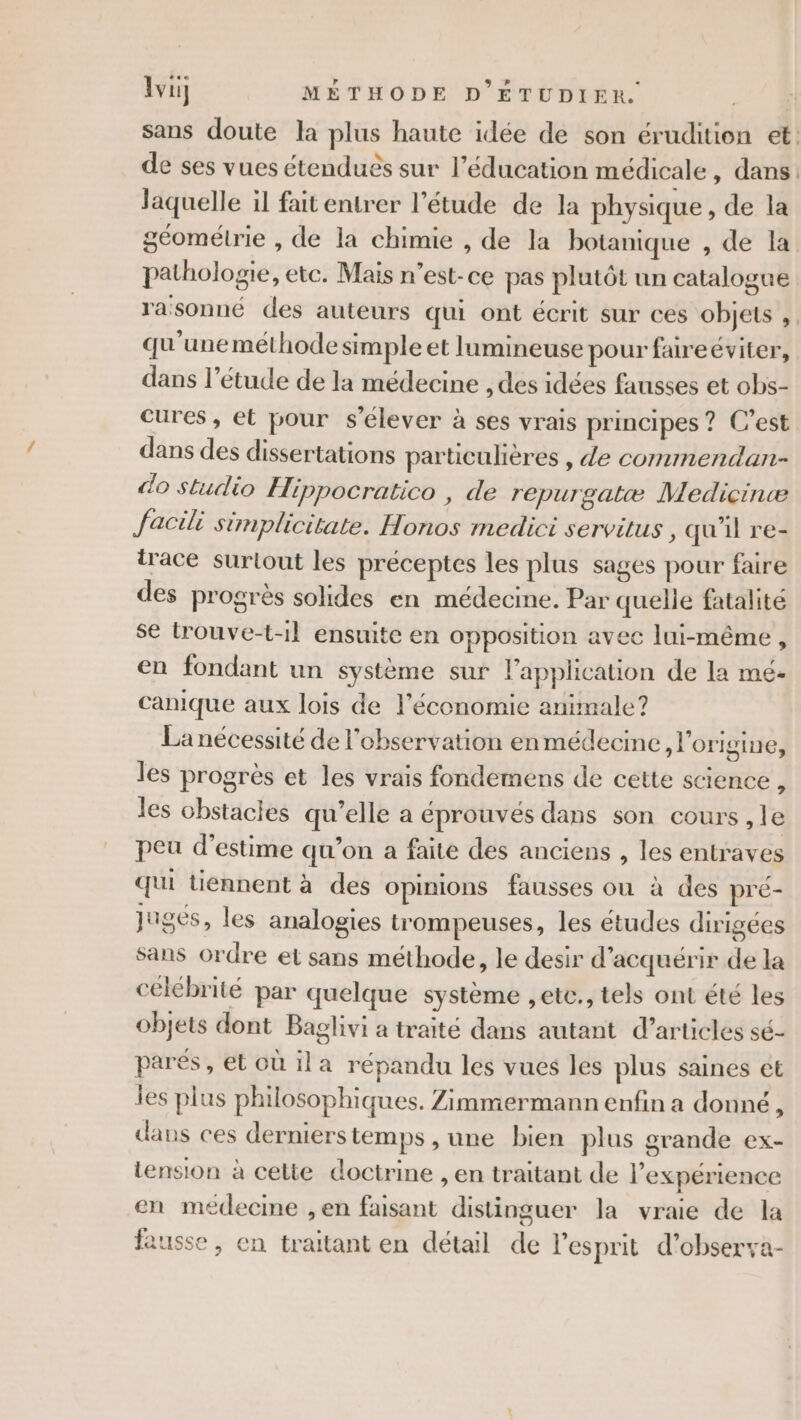 sans doute la plus haute idée de son érudition et: de ses vues étendues sur l'éducation médicale, dans laquelle il fait entrer l’étude de la physique, de la géométrie , de la chimie , de la botanique , de la pathologie, etc. Mais n’est- ce pas plutôt un catalogue rasonné des auteurs qui ont écrit sur ces objets , qu'une méthode simple et lumineuse pour faireéviter, dans l'étude de la médecine , des idées fausses et obs- cures, et pour s'élever à ses vrais principes ? C’est dans des dissertations particulières , de commendan- do studio Hippocratico , de repurgatæ Medicinæ facil simplicitate. Honos medici servitus , qu'il re- trace surtout les préceptes les plus sages pour faire des progrès solides en médecine. Par quelle fatalité se trouve-t-1l ensuite en opposition avec lui-même , en fondant un système sur l'application de la me- canique aux lois de l’économie animale? La nécessité de l'observation enmédecine, l'origine, les progrès et les vrais fondemens de cette science ; les obstacles qu’elle a éprouvés dans son cours , le peu d'estime qu’on a faite des anciens , les entraves qui tiennent à des opinions fausses ou à des pré- juges, les analogies trompeuses, les études dirigées sans ordre et sans méthode, le desir d'acquérir de la célébrité par quelque système ,etc., tels ont été les objets dont Baglivi a traité dans autant d'articles sé- parés , et où ila répandu les vues les plus saines ct jes plus philosophi ques. Zimmermann enfin a donné, dans ces derniers temps , une bien plus grande ex- tension à cette doctrine , en traitant de l'expérience en médecine ,en faisant distinguer la vraie de la fausse, en traitant en détail de l'esprit d'observa-