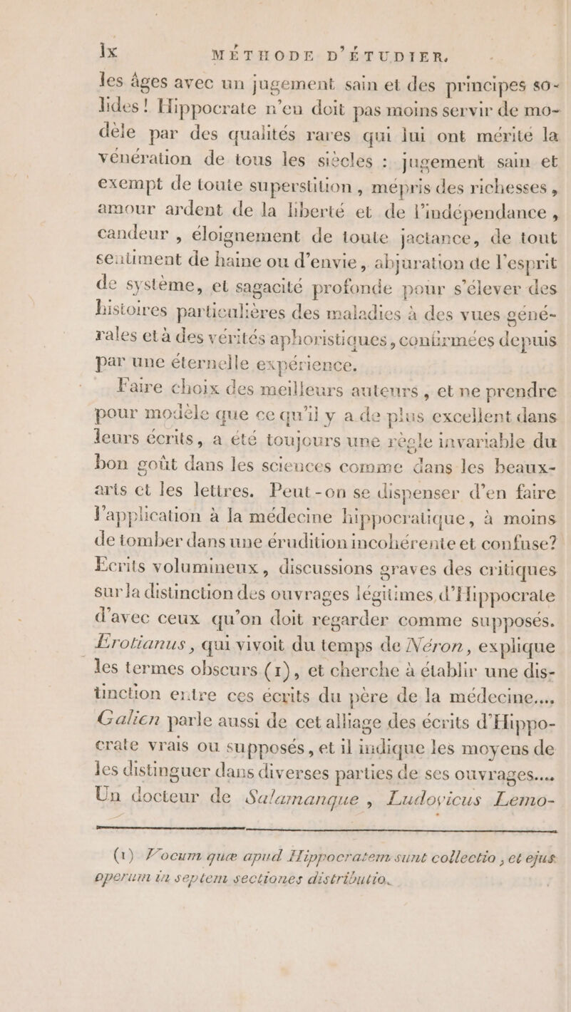 les âges avec un jugement sain et des principes s6- lides ! Hippocrate n’en doit pas moins servir de mo- dèle par des qualités rares qui lui ont mérité la vénération de tous les siècles : jugement sain et exempt de toute superstition, mépris des richesses , amour ardent de la hberté et de l'indépendance , candeur , éloignement de toute jactance, de tout seiument de haine ou d’envie, abjuration de l'esprit de système, et sagacité profonde pour s'élever des Bistoires parüeulières des maladies à des vues géne- rales et à des vérités aphoristiques , confirmées depuis Par une éternelle expérience. Faire choix des meilleurs auteurs , et ne prendre pour modèle que ce qu'il y a de plus excellent dans leurs écrits, a été toujours une régle invarable du bon goût dans les sciences comme dans les beaux- arts et les lettres. Peut-on se dispenser d’en faire l'application à la médecine hippocratique, à moins de tomber dans une érudition incohérente et confuse? Écrits volumineux, discussions graves des critiques sur la distinction des ouvrages légitimes d’'Hippocrate d'avec ceux qu'on doit regarder comme supposés. Érotianus, qui vivoit du temps de Néron, explique les termes obscurs (1), et cherche à établir une dis- üunction entre ces écrits du père de la médecine... Galien parle aussi de cet alliage des écrits d'Hippo- crate vrais où supposés, et il indique les moyens de es distinguer dans diverses parties de ses ouvrages... Un docteur de Salamanque ; Ludovyicus Lemo- (1) Vocum quæ apud Hippocratem sunt collectio , et ejus operiuin 12 seplem sectiones distributio.