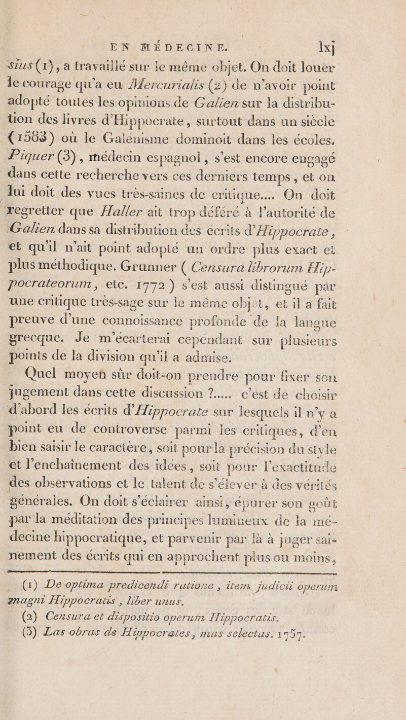 Sius (tr), a travaillé sur le même objet, On doit louer Îe courage qu'a eu Aercurialis (2) de w’avoir point adopté toutes les opinions de Galien sur la distribu- Uon des livres d'Hippocrate, surtout dans un siècle (1568) où le Galénisme dominoit dans les écoles. Piquer (3), médecin espagnol, s’est encore engagé dans cette recherche vers ces derniers temps, et on | lui doit des vues très-saines de critique... On doit regretter que {aller ait trop déféré à l'autorité de Galien dans sa distribution des écrits d'A ippocrale , et quil n'ait point adoplé un ordre plus exact et plus méthodique. Grunner ( Censure librorum Hip- Pocrateorum, elc, 1772) s'est aussi distingué par une critique trés-sage sur le même objct, et il a fait preuve d’une connoissance profonde de la langue grecque. Je m'écarterai cependant sur plusieurs points de la division qu'il a admise, Quel moyen sûr doit-on prendre pour fixer son jugement dans cette discussion 7... c’est de choisir d'abord les écrits d’Æéppocrate sur lesquels il n’y a point eu de controverse parmi les critiques, d’en bien saisir le caractère, soit pour la précision du style et l'enchaînement des idées, soit pour l'exactitude des observations et le talent de s'élever à des vérités générales, On doit s’éclairer ainsi, épurer son goûE par la méditation des principes lumineux de la mé- decine hippocratique, et parvenir par là à juger sai: nement des écrits qui en approchent plus ou moins, (1) De optima predicendi rutione , item judici operum anagnt Hippocratis, liber unus. | (2) Censura et dispositio operum Hippocratis. | (5) Las obras de Hippocrates, mas selectas. 1751.