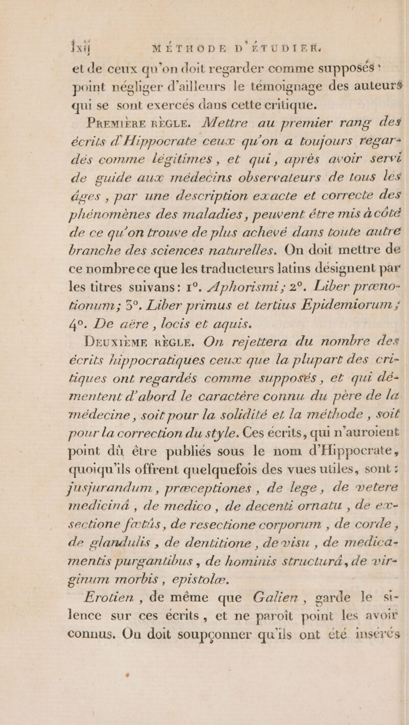 et de ceux qu'on doit regarder comme SU PpOsÉs ? point néghger d’ailleurs le témoignage des auteuré qui se sont exercés dans cette critique. PREMIÈRE RÈGLE. Mettre au premier rang des écrits d'Hippocrate ceux qu’on a toujours reégar* dés comme légitimes, et qui, après avoir servi de guide aux médecins observateurs de tous les âges , par une description exacte et correcte des phénomènes des maladies, peuvent étre mis à côté de ce qu’on trouve de plus achevé dans loute autre branche des sciences naturelles. On doit mettre de ce nombre ce que les traducteurs latins désignent par les titres suivans: 1°. /phorismi ; 2°. Liber præno- tionurm; 5°, Liber primus et tertius Epidemiorum ; 4°. De äëère , locis et aguis. Deuxième RÈGLE. On rejettera du nombre des écrits hippocratiques ceux que la plupart des cri- tiques ont regardés comme supposés, et qui dé- mentent d'abord le caractère connu du père de la médecine, soit pour la solidité et la méthode , soit pour la correction du style. Ces écrits, qui n’auroient point dù être publiés sous le nom d’EHippocrate, quoiqu'ils offrent quelquefois des vues uüles, sont : jusjurandum , præceptiones , de lege, de vetere medicinä , de medico , de decenti ornatu , de ex- sectione fœtiis, de resectione corporum , de corde, de glandulis , de dentitione , de visu , de medica- mentis purgantibus , de hominis structur&amp;, de vir- ginum morbis , epistolæ. Erotien , de même que Galien, garde le «i- lence sur ces écrits, et ne paroît point les avoir connus. On doit soupçonner qu'ils ont été insérés