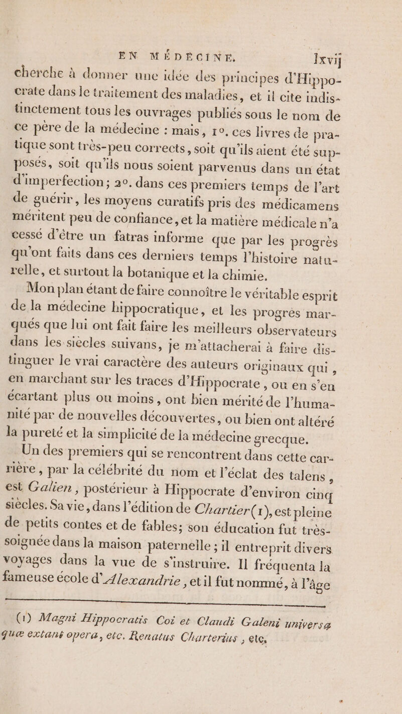 EN MÉDÉCINE Jxvi chérche à donner une idée des principes d'Hippo- crate dans le traitement des maladies, et il cite indis- ünctement tous les ouvrages publiés sous le nom de ce pére de la médecine : mais, 10, ces livres de pra- que sont très-peu corrects, soit qu'ils aient été sup- posés, soit qu'ils nous soient parvenus dans un état d'imperfection ; 20, dans ces premiers temps de l’art de guérir, les moyens curatifs pris des médicamens méritent peu de confiance et la matière médicale n’a cessé d’être un fatras informe que par les progrès qu'ont faits dans ces derniers temps l'histoire natu- relle, et surtout la botanique et la chimie, Mon plan étant de faire connoître le véritable esprit de la médecine bippocratique, et les progrès mar- qués que lui ont fait faire les meilleurs observateurs dans les siècles suivans, je m’attacherai à faire dis- tinguer le vrai caractère des auteurs originaux qui , en marchant sur les traces d’Hippocrate OU en s’en écartant plus où moins , Ont bien mérité de l’huma- nité par de nouvelles découvertes , Où bien ont altéré la pureté et la simplicité de la médecine grecque. Un des premiers qui se rencontrent dans cette car- rière , par la célébrité du nom et l'éclat des talens : est Galien, postérieur à Hippocrate d'environ cinq siècles. Sa vie, dans l'édition de Chartier(x),est pleine de petits contes et de fables; son éducation fut très- soignée dans la maison paternelle ; il entreprit divers voyages dans la vue de s’instruire. Il fréquenta la A fameuse école d’4/exandrie ; til fut nommé, à l’âge —————— (1) Magni H 1ppo Cratis Cot et Claudi Galeni univers &amp; JU&amp; Exlané opera, ec, Renatus Charterius , elc,