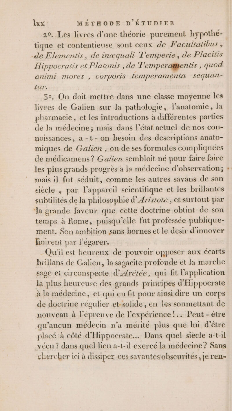 20, Les livres d’une théorie purement hypothé- tique et contentieuse sont ceux de F acultatibus , -de Elementis, de incæquali Temperie, de Placitis Hippocratis et Platonis, de T'emperamentis , quod animi mores , Corporis Lemperamenta sequan- ur. 50, On doit mettre dans une classe moyenne les livres de Galien sur la pathologie, l'anatomie , la pharmacie, et les introductions à différentes parties de la médecine; mais dans l’état actuel de nos con- noïissances, a -t- on besoin des descriptions anato- miques de Galien , ou de ses formules compliquées de médicamens ? Galien sembloit né pour faire faire les plus grands progrès à la médecine d'observation; mais il fut séduit, comme les autres savans de son siècle , par l'appareil scienufique et les brillantes subtilités de la philosophie d’Aristote , et surtout par la grande faveur que cette doctrine obtint de son temps à Rome, puisqu'elle fut professée publique- ment, Son ambition sans bornes et le desir d'innover Hinirent par l'égarer. Qu'il est heureux de pouvoir opposer aux écarts brillans de Galien, la sagacité profonde et la marche sage et circonspecte d’Arétée, qui fit l'application la plus heureuse des grands principes d'Hippocrate à la médecine, et qui en fit pour ainsi dire un corps de doctrine régulier et-solide, en les soumettant de nouveau à l'épreuve de l’expérience !.. Peut - être qu'aucun médecin n’a mérité plus que hui d’être placé à côté d'Hippocrate. Dans quel siècle a-t-11 vécn? dans quel lieu a-t-1l exercé la médecine ? Sans chercher ici à dissiper ces savantesohscurités, Je ren-