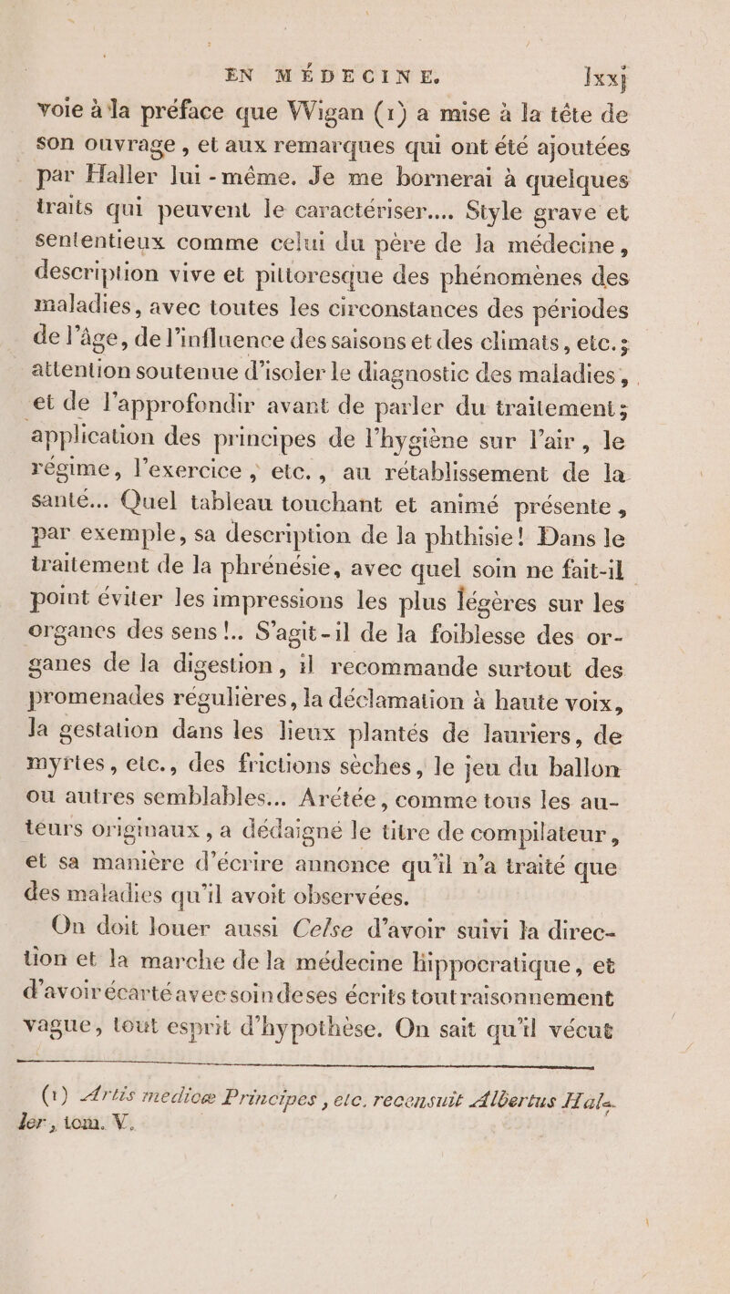 vole à la préface que Wigan (1} a mise à la tête de son ouvrage , et aux remarques qui ont été ajoutées _ par Haller Jui -même. Je me bornerai à quelques iraits qui peuvent le caractériser... Style grave et sententieux comme celui du père de la médecine, description vive et pilioresque des phénomènes des maladies, avec toutes les circonstances des périodes de l’âge, de l’infl uence des saisons et des climats, etc.s attention soutenue d’isoler le diagnostic des maladies, et de lapprofondir avant de parler du traitement; application des principes de l'hygiène sur l'air, le régime, l'exercice ; etc., au rétablissement de la santé... Quel tableau touchant et animé présente , par exemple, sa description de la phthisie! Dans le traitement de la phrénésie, avec quel soin ne fait-il point éviter les impressions les plus légères sur les organes des sens! S'agit-il de la foiblesse des or- ganes de la digestion, il recommande surtout des promenades régulières, la déclamation à haute VOIX, la gestation dans les lieux plantés de lauriers, de myfries, eic., des frictions sèches, le jeu du ballon ou autres semblables. Arétée, comme tous les au- téurs originaux , à dédaigné le titre de compilateur , et sa manière d'écrire annonce qu'il n'a traité que des maladies qu'il avoit observées. On doit louer aussi Cefse d’avoir suivi la direc- ion et la marche de la médecine fippocratique, et d'avoirécartéaveesoindeses écrits toutraisonnement vague, lout esprit d'hypothèse. On sait qu'il vécut (1) Artis medicæ Principes , ec. recensuit Albertus I la. der , iom. V. |