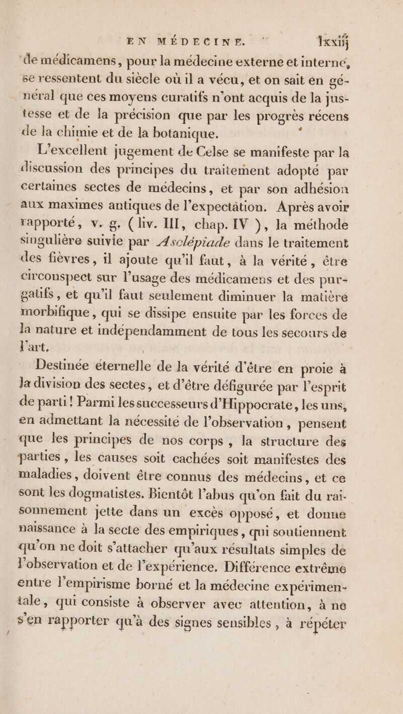 Te ù EN MÉDECINE Ixxi ‘de médicamens, pour la médecine externe et interne, se ressentent du siècle où il a vécu, et on sait en gé- néral que ces moyens curaüfs n’ont acquis de la jus- tesse et de la précision que par les progrès récens de la chimie et de la botanique. e L'excellent jugement de Celse se manifeste par la discussion des principes du traitement adopté par cerlames sectes de médecins, et par son adhésion aux maximes antiques de l'expecttion. Après avoir rapporté, v. g. (liv. IT, chap. IV ÿ, la méthode singulière suivie par Æsclépiade dans le traitement des fièvres , il ajoute qu'il faut, à la vérité, être circonspect sur l'usage des médicamens et des pur- gaufs, et qu'il faut seulement diminuer la matière morbifique , qui se dissipe ensuite par les forces de la nature et indépendamment de tous les secours de l'art, | Destinée éternelle de la vérité d’être en proie à la division des sectes, et d’être défigurée par l'esprit de parti! Parmi les successeurs d'Hippocrate, les uns, en admettant la nécessité de l’observation , pensent que les principes de nos corps , la structure des parües , les causes soit cachées soit manifestes des maladies , doivent être connus des médecins , et ce sont les dogmatstes. Bientôt l’abus qu'on fait du rai sonnement jette dans un excès opposé, et donne naissance à la secte des empiriques , qui soutiennent qu'on ne doit s'attacher qu'aux résultats simples de l'observation et de l'expérience, Différence extrême entre l'empirisme borné et la médecine expérimen- tale, qui consiste à observer avec attention, à ne s’en rapporter qu'à des signes sensibles , à répéler