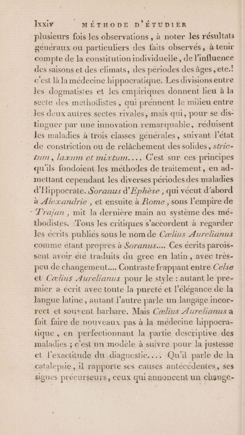 plusieurs fois les observations , à noter les résultats généraux ou particuliers des faits observés, à tenir compte de la constitution imdividuelle, de l'influence des saisons et des climats, des périodes des âges, etc.! c’est là la médecine hippocr atique. Les divisions entre les dogmatis! es et les emp iriques donnent lieu à la secte 3 méthodistes , qui prennent le milieu entre les deux autres sectes rivales, mais qui, pour se dis- tinguer par une innovalion remarquabl e, réduisent les aa liist a trois classes générales, suivant l'état de constriction ou de relâchement des solides, séric- Lun, laxurm et mixtum.... C'est sur ces principes qu'ils fondoient les méthodes de traitement, en ad- mettant cependant les diverses périodes des maladies d'Hippocrate. Soranus d’Ephèse , qui vécut d’abord à Alexandrie , et ensuite à Rome , sous l'empire de : Trajan , mit la dernière main au système des me- thodistes. Tous les critiques s'accordent à regarder les écrits publiés sous le nomde Cælius Aurelianus comme étant propres à Soranus…. Ces écrits parois- sent avoir éié traduits du grec en latin, avec très- peu de changement... Contraste frappant entire Celse et Cælius Aurelianus pour le style : autant le pre- mier a écrit avec toute la pureté et l'élégance de la langue latine , autant l’autre parle un langage i incor- rect et souvent barbare, Mais Cælius A nel a fait faire de nouveaux pas à la médecine hippocra- iique , en perfectionnant la partie descripuive des maladies ; c’est un modèle à suivre pour la justesse et l'exactitude du diagnostic. ... Qu'il parle de la catalepsi ie, il rapporte ses causes antécédentes, ses signes précurseurs, CCUX qui annoncent un change