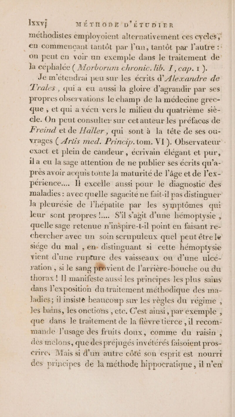 méthodistes employoient alternativement ces cycles; . €n commencant tantôt par l'an, tantôt par l’autre :: on peut en voir un exemple dans le traitement de la céphalée ( Morborum chronic. lib. I, cap. x ). Je m’étendrai peu sur les écrits d’Æ/exandre de Trales, qui a eu aussi la gloire d'agrandir par ses propres observations le champ de la médecine grec- que , et qui a vécu vers le milieu du quatrième stè- cle. On peut consulter sur cet auteur les préfaces de Freind et de Haller, qui sont à la tête de ses ou- vrages ( Artis med. Princip.tom. VI). Observateur exact et plein de candeur , écrivain élégant et pur, il a eu la sage attention de ne publier ses écrits qu’a- pres avoir acquis tonte Ja maturité de l’âge et de l’ex- périence.…. Il excelle aussi pour le diagnostic des maladies : avec quelle sagacité ne fait-1l pas distinguer la pleurésie de l'hépatite par les symptômes qui leur sont propres !..… S'il s’agit d’une hémopiysie , quelle sage retenue n’inspire-t-1l point en faisant re- chercher avec un soin scrupuleux quel peut être le siége du mal , en- distinguant si cette hémoptysie vient d’une rupture des vaisseaux ou d’une ulce- ration , si le sang prévient de l’arrière-bouche ou du thorax ! I] manifeste aussi les principes les plus sains dans l'exposition du traitement méthodique des ma- ladies; 1] msiste beaucoup sur les règles du régime 2 les bains, les oncüons , etc, C’est ainsi, par exemple , que dans le traitement de la fièvre tierce , il recom- mande l'usage des fruits doux, comme du raisin , des melons, que des préjugés invétérés faisoient pros- crire, Mais si d’un autre côté son esprit est nourri des principes de la méthode hippocratique , il n’en