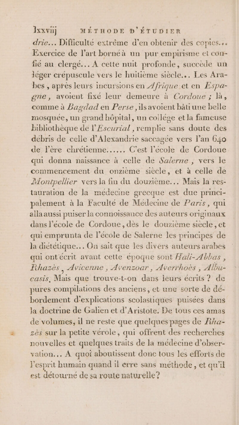 drie.. Difficulté extrême d’en obtenir des comes... Exercice de l’art bornéà un pur empirisme et CON- fié au clergé... À cette nuit profonde, succède un léger crépuscule vers le huitième siècle... Les Ara- bes , après leurs incursions en /frique et en Espa- gne, avoient fixé leur demeure à Cordoue ; là, comme à Baodad en Perse ,1s avoient bâti une belle mosquée, un ce hôpital, un coilége et la fameuse bibliothèque de l’Escurial , remplie sans doute des débris de celle d'Alexandrie saccagée vers l’an 640 de l'ère chrétienne... C’est l’école de Cordoue qui donna naissance à celle de Salerne , vers le commencement du onzième siècle, et à celle de Montpellier vers la fin du douzième... Mais la res- tauration de la medecine grecque est due princi- palement à la Faculté de Médecine de Paris, qui alla aussi puiser la connoissance des auteurs originaux dans l’école de Cordoue, dès le douzième siecle , et qui emprunta de l’école de Salerne les principes de la diététique... On sait que les divers auteurs arabes qui ontécrit avant cette époque sont ali- Abbas, KRhazès ; Avicenne , Avenzoar, Averrhoës , Albu- CASLS, Mais que trouve-t-on dat leurs écrits ? de pures compilations des anciens, et une sorte de dé- bordement d'explications scolastiques puisées dans Ja doctrine de Galien et d’Aristote. De tous ces amas de volumes, il ne reste que quelques pages de Aha- zès sur la petite vérole, qui offrent des recherches nouvelles et quelques traits de la médecine d’obser- valion... À quoi abouussent donc tous les efforts de } esprit humain quand il erre sans méthode , et qu'il est détourné de sa roule naturelle ?