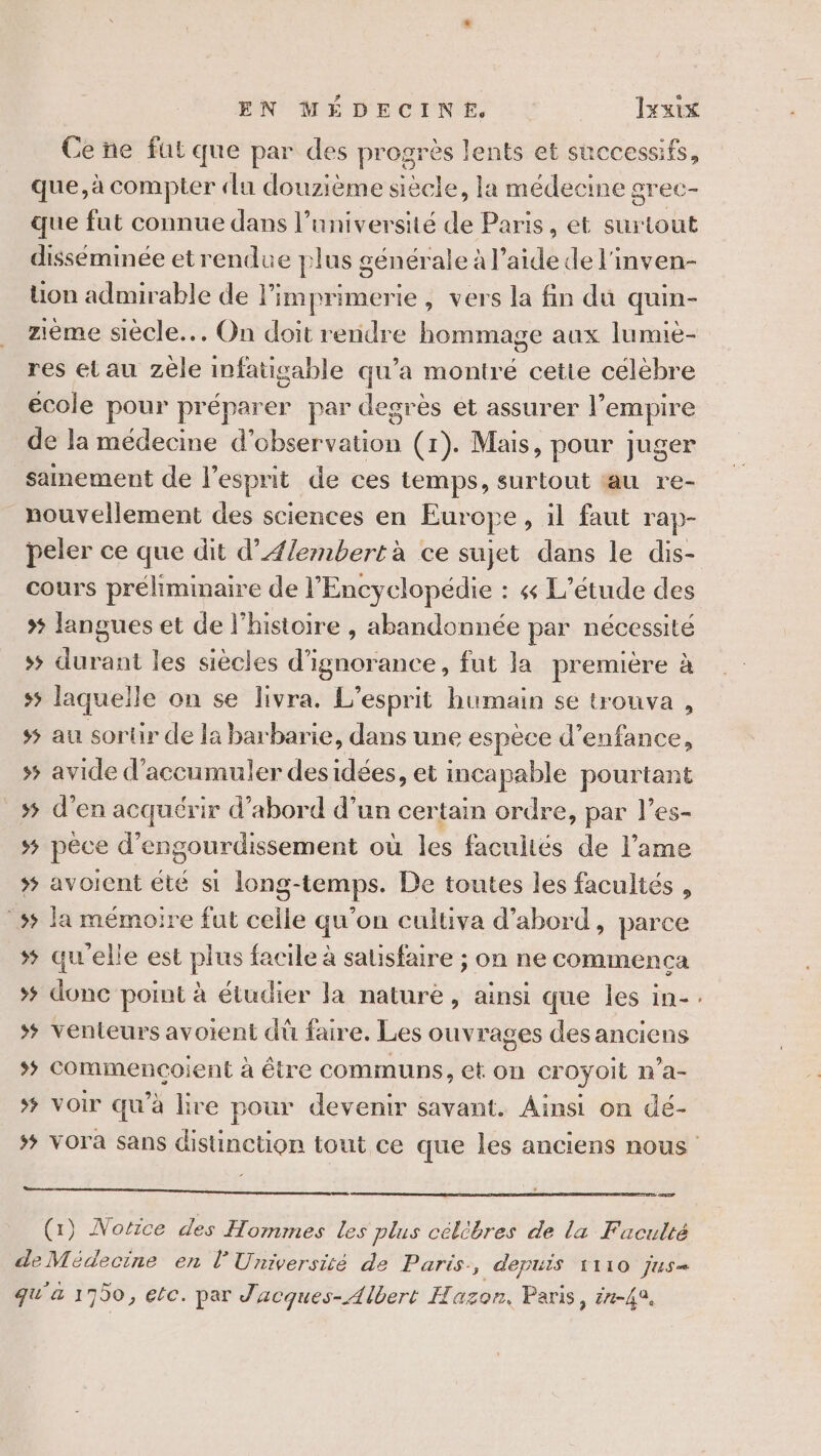 Ce ne fut que par des progrès lents et successifs, que, à compter «lu douzième siècle, la médecine grec- que fut connue dans l’université de Paris, et surtout disseminée etrendue plus g sénérale à l’aide de l'inven- on admirable de l'imprimerie, vers la fin du quin- zième siècle... On doit rendre hommage aux lumie- res etau zèle infatigable qu’a montré cette célèbre école pour préparer par degrès et assurer l’ empire de la médecine d’ dbéereation (1). Mais, pour juger sainement de l'esprit de ces temps, surtout au re- nouvellement des sciences en Europe, il faut rap- peler ce que dit d’Ælembert à ce sujet dans le dis- cours préliminaire de l'Encyclopédie : &amp; L'étude des &gt; langues et de l’histoire , abandonnée par nécessité &gt;&gt; durant les siècles d’ignorance, fut la première à s5 laquelle on se livra. L'esprit humain se trouva , ss au sortir de la barbarie, dans une espèce d'enfance, 5 avide d’accumuler des idées, et incapable pourtant # d’en acquérir d’abord d’un certain ordre, par l’es- s$ pêce d’engourdissement où jé facultés de l’ame &gt; avoient été si long- “temps. De toutes les facultés , ss la mémoire fut sole qu'on cultiva d’abord, parce #5 qu'elle est plus facile à satisfaire ; on ne commenca &gt; donc point à étudier Ja nature, ainsi que les in- # venteurs avoient dü faire. Les ouvrages des anciens *# commencoient à être communs, et on eroyoit n’a- # voir qu'à lire pour devenir savant. Ainsi on dé- - LPC SRRCNEHE CRE Re AR RSR EEE NE RSR ER De. OS EE PE RU (1) Norrce des Hommes les plus célèbres de la Faculté deMédecine en l'Université de Paris, depuis 1110 jus= qu'a 1700, ele. par J'acques- Albert Hazon. Paris, ér-42