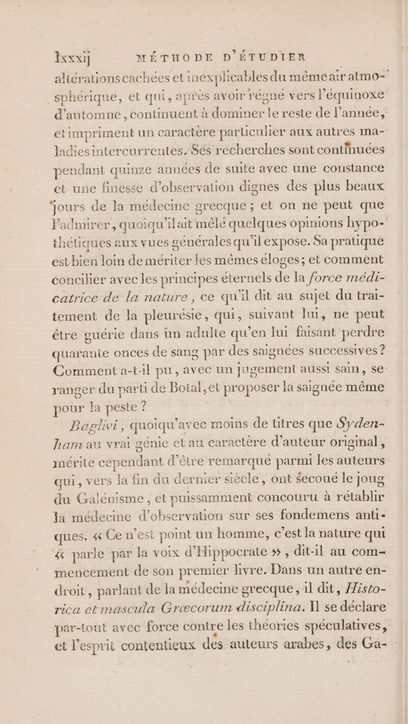 altérations cachées et inexplicables du même air atmo= sphérique, et qui, après avoir régné vers l’équinoxe d'automne , continuent à domimer le reste de l’année, etimpriment un caractère particulier aux autres ma- ladiesintercurrentes. Sés recherches sont continuées pendant quinze an nées de suite avec une constance et une finesse d'observation dignes des plus beaux ‘ours de la médecine grecque; et on ne peut que admirer, quoiqu’ilait mêlé quelques opinions hypo-' thétiques aux vues générales qu’il expose. Sa pratique est bien loin de mériter les mêmes éloges; et comment concilier avec les principes éternels de la force médi- catrice de la nature , ce qu'il dit au sujet du trai- tement de la pleurésie, qui, suivant lui, ne peut être guérie dans un adulte qu’en lui faisant perdre quarante onces de sang par des saignées successives ? Comment a-t-il pu, avec un jugement aussi sain, se ranger du part de Boial,et proposer la saignée même pour la peste 7 Baglivi, quoiqu'avec moins de titres que Syden- Ram au vrai génie et au caractère d'auteur original, mérite cependant d’être remarqué parmi les auteurs qui, vers la fin du dernier siècle, ont secoué le joug du Galénisme , et puissamment concouru à rétablir la médecine d'observation sur ses fondemens anti- ques. 4 Ce n'est point un homme, c’est la nature qui &amp; parle par la voix d'Hippocrate ss , dit-il au com- mencement de son premier livre. Dans un autre en- droit, parlant de la médecine grecque, il dit, Hésto- rica etmascula Græcorumn disciplina. W se déclare par-tout avec force contre les théories spéculatives, et l’esprit contentieux des auteurs arabes, des Ga-