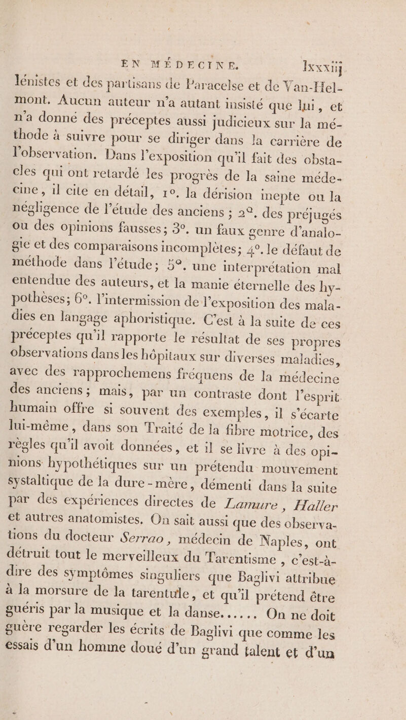 lénistes et des parüsans de Paracelse et de Van-Hel. mont, Aucun auteur n'a autant insisté que lui, et n’a donné des préceptes aussi judicieux sur la mé- thode à suivre pour se diriger dans la carrière de l'observation. Dans l'exposition qu'il fait des obsta- cles qui ont retardé les progrès de la saine méde- cine , il cite en détail, 1°, la dérision inepte ou la négligence de l'étude des anciens ; 2°, des préjugés Ou des opinions fausses ; 3°, un faux genre d’analo- gie et des comparaisons incomplètes; 4°, le défaut de méthode dans l'étude; 5°, une interprétation mal entendue des auteurs, et la manie éternelle des hy- potheses; 6°, l’ntermission de l'exposition des mala- dies en langage aphoristique. C’est à la suite de ces préceptes qu'il rapporte le résultat de ses propres observations dans les hôpitaux sur diverses maladies, avec des rapprochemens fréquens de la médecine des anciens; mais, par un contraste dont l'esprit. humain offre si souvent des exemples, 1l s’écarte lui-même , dans son Traité de la fibre motrice, des régles qu'il avoit données, et il se livre à des Opi= HIOnS hypothétiques sur un prétendu mouvement Systaluque de la dure-mère, démenti dans la suite par des expériences directes de Larmure, Haller et autres anatomistes, On sait aussi que des observa- tions du docteur Serrao , médecin de Naples, ont détruit tout le merveilleux du Tarentisme , c’est-à- dire des symptômes singuliers que Baglivi attribue à la morsure de la tarentule, et qu'il prétend étre guéris par la musique et la danse. ..... On ne doit guère regarder les écrits de Baglivi que comme les Essais d'un homme doué d’un grand talent et d’un