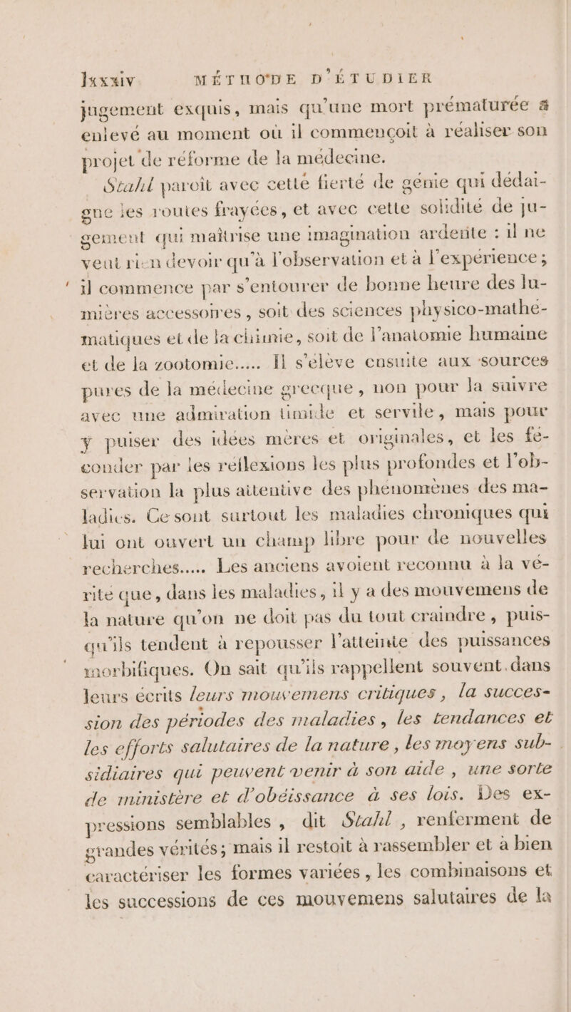 jugement exquis, Mais qu’une mort prématurée &amp; enlevé au moment où il commencoit à réaliser son projet de réforme de la médecine. Szahil paroi avec cetie fierté de génie qui dédar- gne jes routes frayées, et avec cette solidité de ju- gement qui mañrise une imagination arderite : il ne veut ri-n devoir qu'à l'observation et à l'experience ; 1] commence par s’entourer de bonne heure des lu- mières accessonres , soit des sciences physico-mathe- matiques et de la chimie, soit de l'anatomie humaine et de la zootomie..…. Il s'elève cnsuite aux ‘sources pures de la médecine grecque, non pour la suivre avec une admiration timide et servile, mais pour ÿ puiser des idées mères et originales, et les fe- conder par les réflexions les plus profondes et l’ob- servation la plus aitentive des phénonrènes des ma- ladics. Ce sont surtout les maladies chroniques qui lui ont ouvert un champ libre pour de nouvelles recherches... Les anciens avoient reconnu à la vé- rite que, dans les maladies, il y a des mouvemens de la nature qu'on ne doit pas du tout craindre, puis- qu'ils tendent à repousser l'atteinte des puissances rorbifiques. On sait qu'ils rappellent souvént.dans leurs écrits leurs mouvemens critiques, la succes- sion des périodes des maladies , les tendances et les efforts salutaires de la nature , les moyens sub- sidiaires qui peuvent venir à son aide , une sorte de ministère et d’obéissance à ses lois. Des ex- pressions semblables , dit Stahl, renferment de grandes vérités ; mais il restoit à rassembler et à bien caractériser les formes variées , les combinaisons et les successions de ces mouvemens salutaires de la