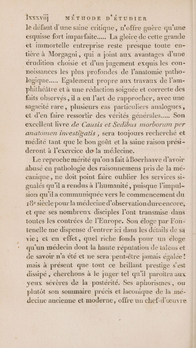 le défaut d'une saine critique, n’offre guère qu’une esquisse fort imparfaite..….. La gloire de cette grande et Immortelle entreprise reste presque toute en- ère à Morgagni, qui a joint aux avantages d’une _érudition choisie et d’un jugement exquis les con- noissances les plus profondes de l'anatomie patho- logique... Egalement propre aux travaux de l’am- phithéâtre et à une rédaction soignée et correcte des faits observés, il a eu l’art de rapprocher, avec une sagacité rare, plusieurs cas particuhers analogues, et d’en faire ressortir des vérités générales... Son excellent hvre de Causis et Sedibus morborum per anatornen invesliwalis , sera toujours recherche et medité tant ; sd le bon goût et la saine raison ESs1- deront à l'exercice de la médecine. Le reproche mérité qu’on a fait à Boerhaave d’avoir abuse en pathologie des raisonnemens pris de la me- canique, ne doit point faire oublier les services si- gnalés qu'il a rendus à l'humanité, puisque l'impul- sion qu'il a communiquée vers le commencement du 18e siècle pour la médecine d'observation dureencore, et que ses nombreux disciples l’ont transmise dans toutes les contrées de l’Europe. Son éloge par Fon- tenelle me dispense d'entrer 1c1 dans les détails de sa vie; et en effet, quel riche fonds pour un éloge qu'un médecin dont la haute réputation de talens et de savoir n’a été et ne sera pent-être jamais égalée ! mais à présent que tout ce brillant prestige s'est dissipé , cherchons à le juger tel qu'il paroitra aux yeux sévères de la postérité. Ses aphorismes, ou plutôt son sommaire précis et laconique de la mé- decine ancienne et moderne, offre un chef-d'œuvre