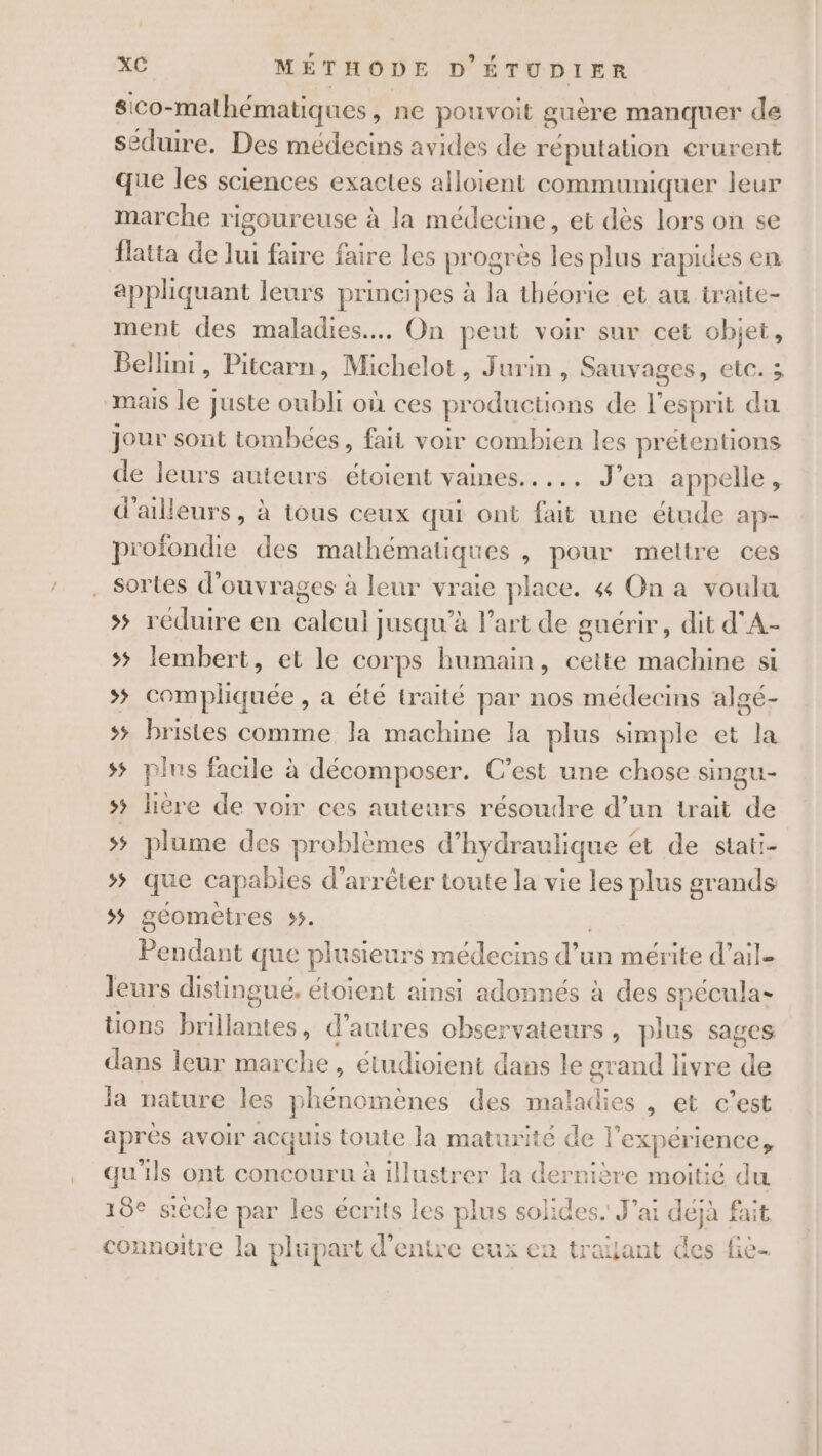 sico-mathématiques, ne pouvoit guère manquer de séduire. Des médecins avides de réputation crurent que les sciences exactes alloient communiquer leur marche rigoureuse à la médecine, et dès lors on se flatta de lui faire faire les progres les plus rapides en appliquant leurs principes à la théorie et au traite- ment des maladies. On peut voir sur cet objet, Bellini, Pitcarn, Michelot, Jurin, Sauvages, etc. ; mais le juste oubli où ces productions de l'esprit du jour sont tombées, fait voir combien les prétentions de leurs auteurs étoient vaines..... J’en appelle, d'ailleurs, à tous ceux qui ont fait une étude ap- profondie des mathématiques , pour meltre ces . Sortes d'ouvrages à leur vraie place. 4 On a voulu &gt; réduire en calcul jusqu’à l’art de guérir, dit d'A- s; lembert, et le corps humain, cette machine si &gt; compliquée , a été traité par nos médecins algé- 5 bristes comme la machine la plus simple et la 55 plus facile à décomposer. C’est une chose singu- 5 lière de voir ces auteurs résoudre d’un trait de 5 plume des problèmes d’hydraulique et de stati- s; que capabies d'arrêter toute la vie les plus grands sÿ geomètres 55. Pendant que plusieurs médecins d’un mérite d’ail- leurs distingué, étoient ainsi adonnés à des spécula- tions brillantes, d’autres observateurs, plus sages dans leur marche, étudioient dans le grand livre de la nature les phénomènes des maladies , et c’est après avoir acquis toute la maturité de l'expérience, qu'ils ont concouru à illustrer la dernière moitié du 18e s'ècle par les écrits les plus solides. J'ai déjà fait connoitre la plupart d'entre eux en traijant des fie-