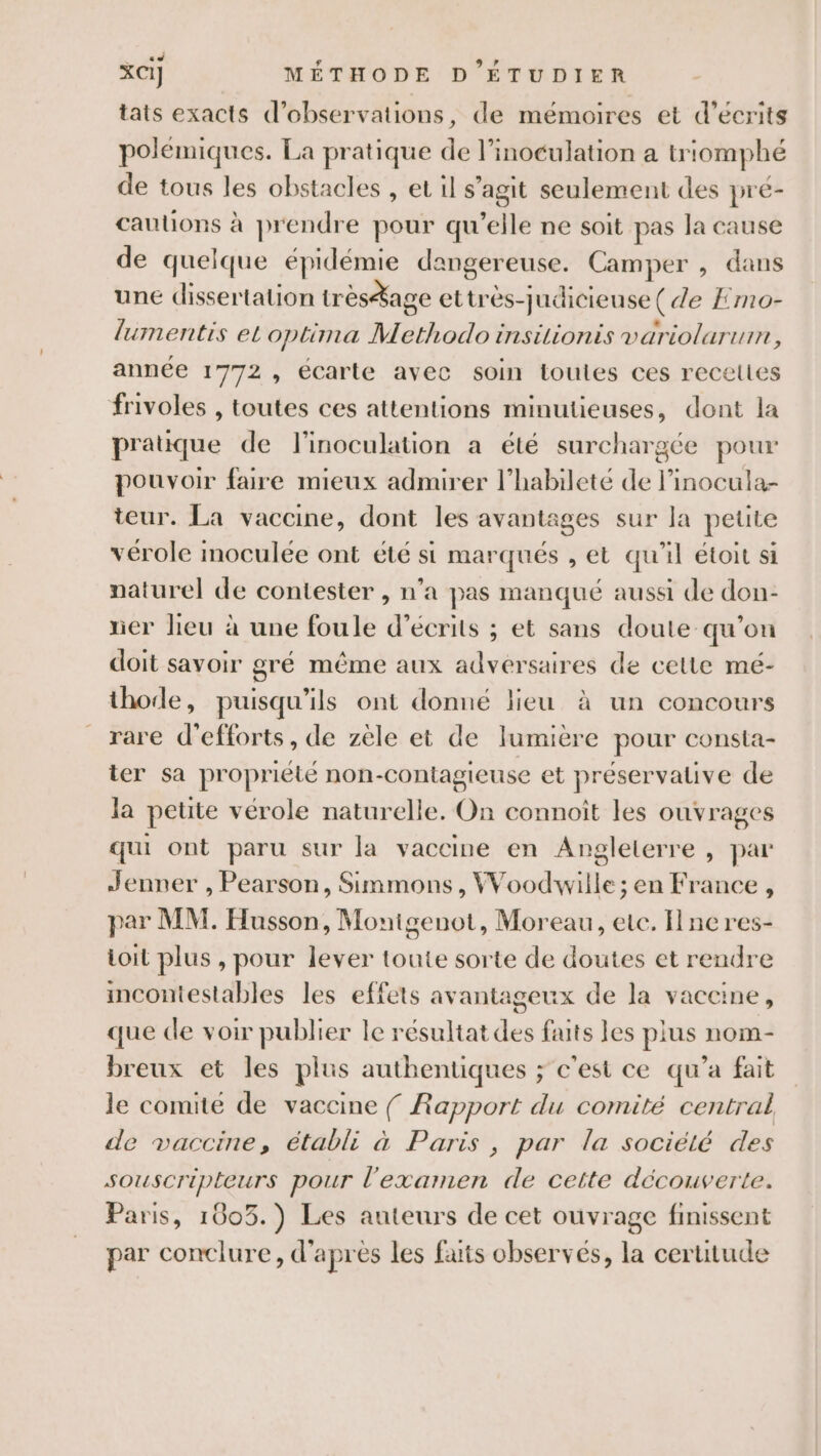 tats exacts d'observations, de mémoires et d’écrits polémiques. La pratique de l’inoculation a triomphé de tous les obstacles , et il s'agit seulement des pré- cautions à prendre pour qu’elle ne soit pas la cause de quelque épidémie dangereuse. Camper , dans une dissertation trèsage ettrès-judicieuse( de Emo- lumentis et optima Methodo insilionis variolarum, année 1772» écarte avec soin toules ces recelies frivoles , toutes ces attentions minutieuses, dont la pratique de l’inoculation a été surchargée pour pouvoir faire mieux admirer l’habileté de l’inocula- teur. La vaccine, dont les avantages sur la petite vérole moculée ont été si marqués , et qu’il étoit si naturel de contester , n’a pas manqué aussi de don- ner lieu à une foule d’écrits ; et sans doute qu’on doit savoir gré même aux adversaires de celte mé- thode, puisqu'ils ont donné lieu à un concours rare d'efforts, de zèle et de lumière pour consta- ter sa propriété non-contagieuse et préservative de la petite vérole naturelle. On connoit les ouvrages qui ont paru sur la vaccine en Angleterre , par Jenner , Pearson, Simmons, Woodwille; en France , par MM. Husson, Montgenot, Moreau, etc. Hneres- toit plus , pour lever toute sorte de doutes et rendre imcontestables les effets avantageux de la vaceine, que de voir publier le résultat des faits les plus nom- breux et les plus authentiques ; c'est ce qu'a fait le comité de vaccine { Rapport du comité central de vaccine, établi à Paris, par la société des souscripteurs pour l'examen de cette découverte. Paris, 1003.) Les auteurs de cet ouvrage finissent par conclure, d'après les faits observés, la certitude